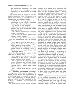 DESIGN CONSIDERATIONS-Sec. 2-7
and contractual agreements with local
d i s t r i c t s , p o w e r c o m p a n i e s , a n d
individuals for subordination of rights,
etc.
Past records should be used as a basis for
predicting conditions which will develop in the
future. Data relating to streamflow may be
obtained from the following sources:
( 1 ) W a t e r s u p p l y p a p e r s - U . S .
Department of the Interior, Geological
Survey, Water Resources Division.
(2) Reports of state engineers.
(3) Annual reports-International
Boundary and Water Commission, United
States and Mexico. .
(4) Annual reports-various interstate
compact commissions.
(5) Water right filings, permits-state
engineers, county recorders.
(6) Water right decrees-district courts.
Data on sedimentation may be obtained
from:
( 1 ) W a t e r s u p p l y p a p e r s - U . S .
Department of the Interior, Geological
Survey, Quality of Water Branch.
(2) Reports-U.S. Department of the
Interior, Bureau of Reclamation; and U.S.
Department of Agriculture, Soil
Conservation Service.
Data for determining the quality of the
water may be obtained from:
( 1 ) W a t e r s u p p l y p a p e r s - U . S .
Department of the Interior, Geological
Survey, Quality of Water Branch.
(2) Reports-U.S. Department of
Health, Education, and Welfare, Public
Health Service, and Environmental
Protection Agency, Federal Water Control
Administration.
(3) Reports-state public health
departments.
2-7. Hydrologic Investigations. -Hydrologic
investigations which may be required for
project studies include the determination of
the following: yield of streamflow, reservoir
yield, water requirements for project purposes,
sediment which will be deposited in the
reservoir, f loodflows, and ground-water
conditions.
The most accurate estimate possible must be
5
prepared of the portion of the streamflow yield
that is surplus to senior water rights, as the
basis of the justifiable storage. Reservoir
storage will supplement natural yield of
streamflow during low-water periods. Safe
reservoir yield will be the quantity of water
which can be delivered on a firm basis through
a critical low-water period with a given
reservoir capacity. Reservoir capacities and safe
reservoir yields may be prepared from mass
curves of natural streamflow yield as related to
fixed water demands or from detailed reservoir
operation studies, depending upon the study
detail which is justified. Reservoir evaporation
and other incidental losses should be accounted
for before computation of net reservoir yields.
The critical low-water period may be one
drought year or a series of dry years during the
period of recorded water history. Water
shortages should not be contemplated when
considering municipal and industrial water use.
For other uses, such as irrigation, it is usually
permissible to assume tolerable water shortages
during infrequent drought periods and thereby
increase water use during normal periods with
consequent greater project development. What
would constitute a tolerable irrigation water
shortage will depend upon local conditions and
the crops to be irrigated. If the problem is
complex, the consulting advice of an
experienced hydrologist should be secured.
The annual rate at which sediment will be
deposited in the reservoir should be ascertained
to ensure that sufficient sediment storage is
provided in the reservoir so that the useful
functions of the reservoir will not be impaired
by sediment deposition within the useful life of
the project or the period of economic analysis,
say 50 to 100 years. The expected elevation of
the sediment deposition may also influence the
design of the outlet works, necessitating a type
of design which will permit raising the intake
of the outlet works as the sediment is
deposited.
Water requirements should be determined
for all purposes contemplated in the project.
For irrigation, consideration should be given to
climatic conditions, soil types, type of crops,
crop distribution, irrigation efficiency and
conveyance losses, and reuse of return flows.
 