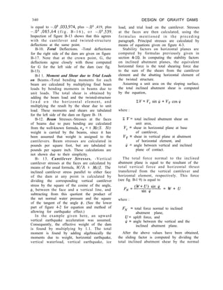 340
is equal to -.03 ,033,974, plus -.03 ,419, plus
-.03 ,085,64 ( f i g . B - 1 6 ) , o r -.03,539.
Inspection of figure B-13 shows that this agrees
with the cantilever and twisted-structure
deflections at the same point.
B-10. TotaZ Deflections. -Total deflections
for the right side of the dam are given on figure
B-17. Note that at the crown point, G, the
deflections agree closely with those computed
for G for the left side of the dam (see fig.
B-13).
B-l 1. Moment and Shear due to Trial Loads
on Beams.-Total bending moments for each
beam are calculated by multiplying final beam
loads by bending moments in beams due to
unit loads. The total shear is obtained by
adding the beam load and the twisted-structure
l o a d o n the horizontal element, and
multiplying the result by the shear due to unit
load. These moments and shears are tabulated
for the left side of the dam on figure B- 18.
B-12. Beam Stresses.-Stresses at the faces
of beams due to pure bending are calculated
from the well-known formula, uX = + MC/I. No
weight is carried by the beams, since it has
been assumed that weight is assigned to the
cantilevers. Beam stresses are calculated in
pounds per square foot, but are tabulated in
pounds per square inch. These calculations are
not shown due to their simplicity.
B- 13. Cantilever Stresses. -Vertical
cantilever stresses at the faces are calculated by
means of the usual formula, W/A +- Me/I. The
inclined cantilever stress parallel to either face
of the dam at any point is calculated by
dividing the corresponding vertical cantilever
stress by the square of the cosine of the angle,
#, between the face and a vertical line, and
subtracting from this quotient the product of
the net normal water pressure and the square
of the tangent of the angle 4. (See the lower
part of figure 4-2 for equation and method of
allowing for earthquake effect.)
In the example given here, an upward
vertical earthquake acceleration was assumed.
Consequently, the effective weight of the dam
is found by multiplying by 1.1. The total
moment is found by adding algebraically the
moments due to weight, horizontal earthquake,
vertical waterload, vertical earthquake, ice
DESIGN OF GRAVITY DAMS
load, and trial load on the cantilever. Stresses
at the faces are then calculated, using the
formulas mentioned in the preceding
paragraph. Principal stresses are calculated by
means of equations given on figure 4-3.
Stability factors on horizontal planes are
computed by formulas previously given in
section 4-10. In computing the stability factors
on inclined abutment planes, the equivalent
horizontal force is the total shearing force due
to the sum of the shears from the cantilever
element and the abutting horizontal element of
the twisted structure.
Assuming a unit area on the sloping surface,
the total inclined abutment shear is computed
by the equation,
where :
C V= total inclined abutment shear on
unit area,
V, = shear in horizontal plane at base
of cantilever,
V, = shear in vertical plane at abutment
of horizontal element, and
$ = angle between vertical and inclined
plane of contact.
The total force normal to the inclined
abutment plane is equal to the resultant of the
total vertical force and horizontal thrust
transferred from the vertical cantilever and
horizontal element, respectively. This force
(see fig. B-l 9) is equal to
where :
FN = total force normal to inclined
abutment plane,
U= uplift force, and
$J = angle between the vertical and the
inclined abutment plane.
After the above values have been obtained,
the sliding factor is computed by dividing the
total inclined abutment shear by the normal
 