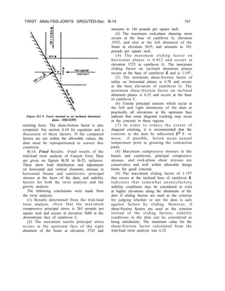 TWIST ANALYSIS-JOINTS GROUTED-Sec. B-14 343
Figure B-l 9. Force normal to an inclined abutment
plane. -DS2-2(49)
resisting force. The shear-friction factor is also
computed. See section 4-10 for equations and a
discussion of these factors. If the computed
factors are not within the allowable values, the
B-14. Final Results. -Final results of the
trial-load twist analysis of Canyon Ferry Dam
are given on figures B-20 to B-25, inclusive.
dam must be reproportioned to correct this
These show load distribution and adjustment
on horizontal and vertical elements; stresses in
condition.
horizontal beams and cantilevers; principal
stresses at the faces of the dam; and stability
factors for both the twist analysis and the
gravity analysis.
The following conclusions were made from
the twist analysis:
(1) Results determined from the trial-load
twist analysis show that the maximum
compressive principal stress is 263 pounds per
square inch and occurs at elevation 3680 at the
downstream face of cantilever C.
(2) The maximum tensile principal stress
occurs at the upstream face of the right
abutment of the beam at elevation 3725 and
amounts to 146 pounds per square inch.
(3) The maximum rock-plane shearing stress
occurs at the base of cantilever G, elevation
3592, and also at the left abutment of the
beam at elevation 3635, and amounts to 101
pounds per square inch.
(4) The maximum sliding factor on
horizontal planes is 0.812 and occurs at
elevation 3725 in cantilever G. The maximum
sliding factor on inclined abutment planes
occurs at the base of cantilever L and is 1.197.
(5) The minimum shear-friction factor of
safety on horizontal planes is 6.78 and occurs
at the base elevation of cantilever G. The
minimum shear-friction factor on inclined
abutment planes is 6.32 and occurs at the base
of cantilever C.
(7) In order to reduce the extent of
diagonal cracking, it is recommended that the
concrete in the dam be subcooled 8O F. or
more, if possible, below mean annual
temperature prior to grouting the contraction
joints.
(6) Tensile principal stresses which occur at
the left and right abutments of the dam at
practically all elevations at the upstream face
indicate that some diagonal cracking may occur
in the concrete in these regions.
(8) Maximum compressive stresses in the
beams and cantilevers, principal compressive
stresses, and rock-plane shear stresses are
conservative and well within allowable design
limits for good concrete.
(9) The maximum sliding factor of 1.197
that occurs at the inclined base of cantilever L
indicates that somewhat unsatisfactory
stability conditions may be considered to exist
at higher elevations along the abutments of the
dam if sliding factors are used as the criterion
for judging whether or not the dam is safe
against failure by sliding. However, if
shear-friction factors are used as the criterion
instead of the sliding factors, stability
conditions in the dam can be considered as
being satisfactory. The minimum value for the
shear-friction factor calculated from the
trial-load twist analysis was 6.32.
 