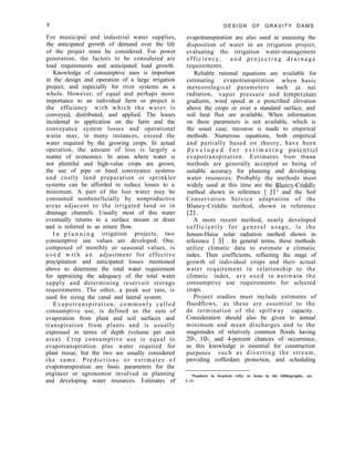 6 D E S I G N O F G R A V I T Y D A M S
evapotranspiration are also used in assessing the
disposition of water in an irrigation project,
evaluating the irrigation water-management
efficiency, a n d p r o j e c t i n g d r a i n a g e
requirements.
Reliable rational equations are available for
estimating evapotranspiration when basic
meteorological parameters such 2lS net
radiation, vapor pressure and temperature
gradients, wind speed at a prescribed elevation
above the crops or over a standard surface, and
soil heat flux are available. When information
on these parameters is not available, which is
the usual case, recourse is made to empirical
methods. Numerous equations, both empirical
and partially based on theory, have been
d e v e l o p e d f o r e s t i m a t i n g potential
evapotranspiration. Estimates from these
methods are generally accepted as being of
suitable accuracy for planning and developing
water resources. Probably the methods most
widely used at this time are the BlaneyCriddle
method shown in reference [ 11’ and the Soil
Conservation Service adaptation of the
Blaney-Criddle method, shown in reference
121.
A more recent method, nearly developed
sufficiently for general usage, is the
Jensen-Haise solar radiation method shown in
reference [ 31 . In general terms, these methods
utilize climatic data to estimate a climatic
index. Then coefficients, reflecting the stage of
growth of individual crops and their actual
water requirement in relationship to the
climatic index, are used t o e s t i m a t e the
consumptive use requirements for selected
crops.
Project studies must include estimates of
floodflows, as these are essential to the
de termination of the spillway capacity.
Consideration should also be given to annual
minimum and mean discharges and to the
magnitudes of relatively common floods having
20-, lo-, and 4-percent chances of occurrence,
as this knowledge is essential for construction
purposes such as diverting the stream,
providing cofferdam protection, and scheduling
‘Numbers in brackets refer to items in the bibliography, sec.
2-31.
For municipal and industrial water supplies,
the anticipated growth of demand over the life
of the project must be considered. For power
generation, the factors to be considered are
load requirements and anticipated load growth.
Knowledge of consumptive uses is important
in the design and operation of a large irrigation
project, and especially for river systems as a
whole. However, of equal and perhaps more
importance to an individual farm or project is
the efficiency with which the water is
conveyed, distributed, and applied. The losses
incidental to application on the farm and the
conveyance system losses and operational
waste may, in many instances, exceed the
water required by the growing crops. In actual
operation, the amount of loss is largely a
matter of economics. In areas where water is
not plentiful and high-value crops are grown,
the use of pipe or lined conveyance systems
and costly land preparation or sprinkler
systems can be afforded to reduce losses to a
minimum. A part of the lost water may be
consumed nonbeneficially by nonproductive
areas adjacent to the irrigated land or in
drainage channels. Usually most of this water
eventually returns to a surface stream or drain
and is referred to as return flow.
I n p l a n n i n g irrigation projects, two
consumptive use values are developed. One,
composed of monthly or seasonal values, is
u s e d w i t h a n adjustment for effective
precipitation and anticipated losses mentioned
above to determine the total water requirement
for appraising the adequacy of the total water
supply and determining reservoir storage
requirements. The other, a peak use rate, is
used for sizing the canal and lateral system.
Evapotranspiration, commonly called
consumptive use, is defined as the sum of
evaporation from plant and soil surfaces and
transpiration from plants and is usually
expressed in terms of depth (volume per unit
area). Crop consumptive use is equal to
evapotranspiration plus water required for
plant tissue, but the two are usually considered
the same. Predictions or estimates of
evapotranspiration are basic parameters for the
engineer or agronomist involved in planning
and developing water resources. Estimates of
 