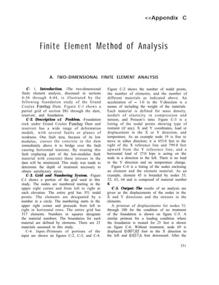 <<Appendix C
Finite Element Method of Analysis
A. TWO-DIMENSIONAL FINITE ELEMENT ANALYSIS
C- 1. Introduction. -The two-dimensional
finite element analysis, discussed in sections
4-36 through 4-44, is illustrated by the
following foundation study of the Grand
Coulee Forebay Dam. Figure C-l shows a
partial grid of section DG through the dam,
reservoir, and foundation.
C-2. Description of Problem. -Foundation
rock under Grand Coulee Forebay Dam and
reservoir has a wide range of deformation
moduli, with several faults or planes of
weakness. One fault area, because of its low
modulus, causes the concrete in the dam
immediately above it to bridge over the fault
causing horizontal tensions. By treating this
fault (replacing part of the low-modulus fault
material with concrete) these stresses in the
dam will be minimized. This study was made to
determine the depth of treatment necessary to
obtain satisfactory stress.
C-3. Grid and Numbering System. -Figure
C-l shows a portion of the grid used in this
study. The nodes are numbered starting in the
upper right corner and from left to right at
each elevation. The entire grid has 551 nodal
points. The elements are designated by a
number in a circle. The numbering starts in the
upper right corner and proceeds from left to
right in horizontal rows. The entire grid has
517 elements. Numbers in squares designate
the material numbers. The boundaries for each
material are defined by elements. There are 23
materials assumed in this study.
C-4. Input.-Printouts of portions of the
input are shown on figures C-2, C-3, and C-4.
Figure C-2 shows the number of nodal points,
the number of elements, and the number of
different materials as indicated above. An
acceleration of - 1.0 in the Y-direction is a
means of including the weight of the materials.
Each material is defined for mass density,
moduli of elasticity in compression and
tension, and Poisson’s ratio. Figure C-3 is a
listing of the nodal points showing type of
restraint (if any), X and Y coordinates, load or
displacement in the X or Y direction, and
temperature. As an example node 19 is free to
move in either direction; it is 653.0 feet to the
right of the X reference line and 799.0 feet
upward from the Y reference line; and a
horizontal load of 27.0 kips is acting on the
node in a direction to the left. There is no load
in the Y direction and no temperature change.
Figure C-4 is a listing of the nodes enclosing
an element and the element material. As an
example, element 45 is bounded by nodes 53,
52, 63, 64 and is composed of material number
6.
C-5. Output.-The results of an analysis are
given as the displacements of the nodes in the
X and Y directions and the stresses in the
elements.
A printout of displacements for nodes 51
through 100 for the condition of no treatment
of the foundation is shown on figure C-5. A
similar printout for a loading condition where
the foundation is treated for 25 feet is shown
on figure C-6. Without treatment, node 69 is
displaced 0.007,05 foot in the X direction to
the left and 0.037,6 foot downward. After the
351
 