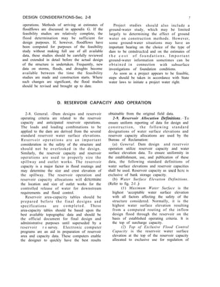 DESIGN CONSIDERATIONS-Sec. 2-8
operations. Methods of arriving at estimates of
floodflows are discussed in appendix G. If the
feasibility studies are relatively complete, the
flood determination may be sufficient for
design purposes. If, however, floodflows have
been computed for purposes of the feasibility
study without making full use of all available
data, these studies should be carefully reviewed
and extended in detail before the actual design
of the structure is undertaken. Frequently, new
data on storms, floods, and droughts become
available between the time the feasibility
studies are made and construction starts. Where
such changes are significant, the flood studies
should be revised and brought up to date.
7
Project studies should also include a
ground-water study, which may be limited
largely to determining the effect of ground
water on construction methods. However,
some ground-water situations may have an
important bearing on the choice of the type of
dam to be constructed and on the estimates of
t h e c o s t o f f o u n d a t i o n s . I m p o r t a n t
ground-water information sometimes can be
obtained in connection with subsurface
investigations of foundation conditions.
As soon as a project appears to be feasible,
steps should be taken in accordance with State
water laws to initiate a project water right.
D. RESERVOIR CAPACITY AND OPERATION
2-8. General. -Dam designs and reservoir
operating criteria are related to the reservoir
capacity and anticipated reservoir operations.
The loads and loading combinations to be
applied to the dam are derived from the several
standard reservoir water surface elevations.
Reservoir operations are an important
consideration in the safety of the structure and
should not be overlooked in the design.
Similarly, the reservoir capacity and reservoir
operations are used to properly size the
spillway and outlet works. The reservoir
capacity is a major factor in flood routings and
may determine the size and crest elevation of
the spillway. The reservoir operation and
reservoir capacity allocations will dctcrmine
the location and size of outlet works for the
controlled release of water for downstream
requirements and flood control.
Reservoir area-capacity tables should be
prepared before the final designs and
specifications are completed. These
area-capacity tables should be based upon the
best available topographic data and should be
the official document for final design and
administrative purposes until superseded by a
reservoir r e survey. Electronic computer
programs are an aid in preparation of reservoir
area and capacity data. These computers enable
the designer to quickly have the best results
obtainable from the original field data.
2-9. Reservoir Allocation DefinitiompTo
ensure uniform reporting of data for design and
construction, the following standard
designations of water surface elevations and
reservoir capacity allocations are used by the
Bureau of Reclamation:
(a) General. Dam design and reservoir
operation utilize reservoir capacity and water
surface elevation data. To ensure uniformity in
the establishment, use, and publication of these
data, the following standard definitions of
water surface elevations and reservoir capacities
shall be used. Reservoir capacity as used here is
exclusive of bank storage capacity.
(b) Water Surface Elevation Definitions.
(Refer to fig. 2-l .)
(1) Maximum Water Surface is the
highest ‘acceptable water surface elevation
with all factors affecting the safety of the
structure considered. Normally, it is the
highest water surface elevation resulting
from a computed routing of the inflow
design flood through the reservoir on the
basis of established operating criteria. It is
the top of surcharge capacity.
(2) Top of Exclusive Flood Control
Capacity is the reservoir water surface
elevation at the top of the reservoir capacity
allocated to exclusive use for regulation of
 