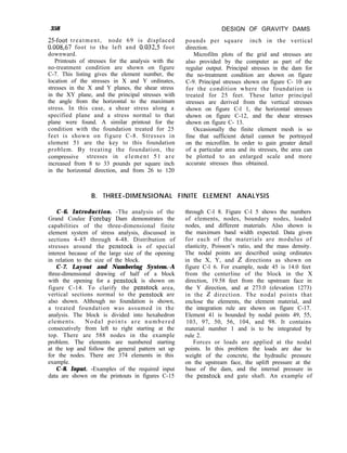 358
25-foot treatment, node 69 is displaced
0.008,67 foot to the left and 0.032,5 foot
downward.
Printouts of stresses for the analysis with the
no-treatment condition are shown on figure
C-7. This listing gives the element number, the
location of the stresses in X and Y ordinates,
stresses in the X and Y planes, the shear stress
in the XY plane, and the principal stresses with
the angle from the horizontal to the maximum
stress. In this case, a shear stress along a
specified plane and a stress normal to that
plane were found. A similar printout for the
condition with the foundation treated for 25
feet is shown on figure C-8. Stresses in
element 51 are the key to this foundation
problem. By treating the foundation, the
compressive stresses in element 51 are
increased from 8 to 33 pounds per square inch
in the horizontal direction, and from 26 to 120
DESIGN OF GRAVITY DAMS
pounds per square inch in the vertical
direction.
Microfilm plots of the grid and stresses are
also provided by the computer as part of the
regular output. Principal stresses in the dam for
the no-treatment condition are shown on figure
C-9. Principal stresses shown on figure C- 10 are
for the condition where the foundation is
treated for 25 feet. These latter principal
stresses are derived from the vertical stresses
shown on figure C-l 1, the horizontal stresses
shown on figure C-12, and the shear stresses
shown on figure C- 13.
Occasionally the finite element mesh is so
fine that sufficient detail cannot be portrayed
on the microfilm. In order to gain greater detail
of a particular area and its stresses, the area can
be plotted to an enlarged scale and more
accurate stresses thus obtained.
B. THREE-DIMENSIONAL FINITE ELEMENT ANALYSIS
C-6. Introduction. -The analysis of the
Grand Coulee Forebay Dam demonstrates the
capabilities of the three-dimensional finite
element system of stress analysis, discussed in
sections 4-45 through 4-48. Distribution of
stresses around the penstock is of special
interest because of the large size of the opening
in relation to the size of the block.
C-7. Layout and Numbering System.-A
three-dimensional drawing of half of a block
with the opening for a penstock is shown on
figure C-14. To clarify the penstock area,
vertical sections normal to the penstock are
also shown. Although no foundation is shown,
a treated foundation was assumed in the
analysis. The block is divided into hexahedron
elements. Nodal points are numbered
consecutively from left to right starting at the
top. There are 588 nodes in the example
problem. The elements are numbered starting
at the top and follow the general pattern set up
for the nodes. There are 374 elements in this
example.
C-8. Input. -Examples of the required input
data are shown on the printouts in figures C-15
through C-l 8. Figure C-l 5 shows the numbers
of elements, nodes, boundary nodes, loaded
nodes, and different materials. Also shown is
the maximum band width expected. Data given
for each of the materials are modulus of
elasticity, Poisson’s ratio, and the mass density.
The nodal points are described using ordinates
in the X, Y, and 2 directions as shown on
figure C-l 6. For example, node 45 is 14.0 feet
from the centerline of the block in the X
direction, 19.58 feet from the upstream face in
the Y direction, and at 273.0 (elevation 1273)
in the 2 direction. The nodal points that
enclose the elements, the element material, and
the integration rule are shown on figure C-17.
Element 41 is bounded by nodal points 49, 55,
103, 97, 50, 56, 104, and 98. It contains
material number 1 and is to be integrated by
rule 2.
Forces or loads are applied at the nodal
points. In this problem the loads are due to
weight of the concrete, the hydraulic pressure
on the upstream face, the uplift pressure at the
base of the dam, and the internal pressure in
the penstock and gate shaft. An example of
 