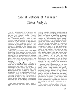 <<Appendix D
Special Methods of Nonlinear
Stress Analysis
D- 1. Introduction. -The systems for
determining nonlinear stresses presented here
are the “Slab Analogy Method,” “Lattice
Analogy Method,” “Experimental Models,”
and “Photoelastic Models.” None of these
methods, except photoelastic models, are used
presently in the Bureau of Reclamation
because of their complexity and the time
consumed in performing the analyses. These
methods are included in the discussion since
they were used in some of the examples shown
in this manual.
M o d e r n t w o - d i m e n s i o n a l a n d three-
dimensional finite element methods provide
more sophisticated and more economical
analyses for the determination of nonlinear
stress distribution than the methods mentioned
above. The finite element methods are
discussed in subchapter E of chapter IV and in
appendix C.
D-2. Slab Analogy Method. -Although the
exact law of nonuniform stress distribution is
u n k n o w n , a n a p p r o a c h t o w a r d s a
determination of true stresses can be made by
means of the theory of elasticity. The “Slab
Analogy Method” was developed as a result of
a suggestion by H. M. Westergaard in 1930, in
connection with the design of Hoover
(formerly Boulder) Dam. This method is
described in detail in one of the Boulder
Canyon Project Final Reports.’ Consequently,
the method will be only briefly described here.
“‘Stress Studies for Boulder Dam,” Bulletin 4 of Part V,
Boulder Canyon Project Final Reports, Bureau of Reclamation,
1939.
It is a lengthy, laborious method and is
justified only for unusually high and important
dams. The analysis is based upon an analogy
between an Airy’s surface, which defines the
stresses in a two-dimensional elastic structure,
and the deflections of an unloaded slab bent by
forces and couples applied around its edges.
The slab has the same shape as a cantilever
set tion including a large block of the
foundation. The edges of the slab are bent into
a form which corresponds to the stresses at the
surface of the structure. The analysis is made
by dividing the analogous slab into horizontal
and vertical beams which are brought into
slope and deflection agreement by trial loads.
The curvatures in the slab are then
proportional to the shears in the structure, and
consequently the moments in the horizontal
and vertical beams are proportional to the
stresses in the vertical and horizontal
directions, respectively.
Nonlinear stress investigations by the slab
analogy method have been made for three large
dams: Hoover, Grand Coulee, and Shasta.
Conclusions drawn from several studies of
maximum cantilever sections are that stresses
in the vicinity of the upstream and downstream
edges of the base are greater than those found
by the gravity method and warrant special
consideration in design. These studies also
indicated that nonlinear effects are important
within approximately one-third the height of
the cantilever, and reach a maximum at the
base.
The maximum nonlinear effects which were
found in the vicinity of the bases of Hoover,
371
 
