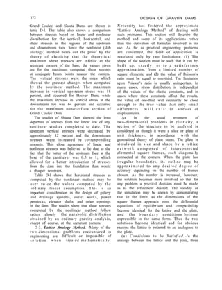 372 DESIGN OF GRAVITY DAMS
Grand Coulee, and Shasta Dams are shown in
table D-l. The table also shows a comparison
between stresses based on linear and nonlinear
distribution for the vertical, horizontal, and
shear stresses in the regions of the upstream
and downstream toes. Since the nonlinear (slab
analogy) method bears out the proof by the
theory of elasticity that the theoretical
maximum shear stresses are infinite at the
reentrant corners of the base, the values given
are for the maximum computed shear stresses
at conjugate beam points nearest the corners.
The vertical stresses were the ones which
showed the greatest changes when computed
by the nonlinear method. The maximum
increase in vertical upstream stress was 18
percent, and occurred for Hoover Dam; while
the maximum increase in vertical stress at the
downstream toe was 64 percent and occurred
for the maximum nonoverflow section of
Grand Coulee Dam.
The studies of Shasta Dam showed the least
departure of stresses from the linear law of any
nonlinear studies completed to date. The
upstream vertical stresses were decreased by
approximately 12 percent and the downstream
stresses were increased by corresponding
amounts. This close agreement of linear and
nonlinear stresses was believed to be due to the
fact that the batter of the upstream face at the
base of the cantilever was 0.5 to 1, which
allowed for a better introduction of stresses
from the dam into the foundation than would
a sharper reentrant.
Table D-l shows that horizontal stresses as
computed by the nonlinear method may be
over twice the values computed by the
ordinary linear assumption. This is an
important consideration in the design of gallery
and drainage systems, outlet works, power
penstocks, elevator shafts, and other openings
in the dam. The studies show that shear stresses
computed by the nonlinear method follow
rather closely the parabolic distribution
obtained by an ordinary gravity analysis,
except of course, at the reentrant corners.
D-3. Lattice Analogy Method. -Many of the
two-dimensional problems encountered in
engineering are difficult or impossible of
solution when treated mathematically.
Necessity has fostered the approximate
“Lattice Analogy Method” of dealing with
such problems. This section will describe the
method and some of its applications rather
than the derivation of formulas involved in its
use. As far as practical engineering problems
are concerned, the field of application is
restricted only by two limitations: (1) The
shape of the section must be such that it can be
built up, exactly or to a satisfactory
approximation, from a limited number of
square elements; and (2) the value of Poisson’s
ratio must be equal to one-third. The limitation
upon Poisson’s ratio is usually unimportant. In
many cases, stress distribution is independent
of the values of the elastic constants, and in
cases where these constants affect the results,
the value of one-third will ordinarily be close
enough to the true value that only small
differences w i l l e x i s t i n stresses or
displacements.
As in the usual treatment of
two-dimensional problems in elasticity, a
section of the structure to be analyzed is
considered as though it were a slice or plate of
unit thickness, in accordance with the
generalized theory of plane stress. The plate is
simulated in size and shape by a lattice
n e t w o r k c o m p o s e d of interconnected
elemental square frames, each diagonally
connected at the corners. When the plate has
irregular boundaries, its outline may be
approximated to any desired degree of
accuracy depending on the number of frames
chosen. As the number is increased, however,
the solution becomes more involved so that for
any problem a practical decision must be made
as to the refinement desired. The validity of
the simulation may be shown by demonstrating
that in the limit, as the dimensions of the
square frames approach zero, the differential
equations of equilibrium and compatibility
become identical for the lattice and the plate,
and t h e b o u n d a r y conditions become
expressible in the same form. Thus the two
solutions become identical and for obvious
reasons the lattice is referred to as analogous to
the plate.
(a) Conditions to be Satisfied.-In the
analogy between the lattice and the plate, three
 