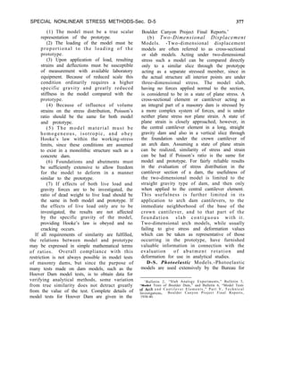SPECIAL NONLINEAR STRESS METHODS-Sec. D-5 377
(1) The model must be a true scalar
representation of the prototype.
(2) The loading of the model must be
proportional to the loading of the
prototype.
(3) Upon application of load, resulting
strains and deflections must be susceptible
of measurement with available laboratory
equipment. Because of reduced scale this
condition ordinarily requires a higher
specific gravity and greatly reduced
stiffness in the model compared with the
prototype.
(4) Because of influence of volume
strains on the stress distribution, Poisson’s
ratio should be the same for both model
and prototype.
(5) The model material must be
homogeneous, isotropic, and obey
Hooke’s law within the working-stress
limits, since these conditions are assumed
to exist in a monolithic structure such as a
concrete dam.
(6) Foundations and abutments must
be sufficiently extensive to allow freedom
for the model to deform in a manner
similar to the prototype.
(7) If effects of both live load and
gravity forces are to be investigated, the
ratio of dead weight to live load should be
the same in both model and prototype. If
the effects of live load only are to be
investigated, the results are not affected
by the specific gravity of the model,
providing Hooke’s law is obeyed and no
cracking occurs.
If all requirements of similarity are fulfilled,
the relations between model and prototype
may be expressed in simple mathematical terms
of ratios. Overall compliance with this
restriction is not always possible in model tests
of masonry dams, but since the purpose of
many tests made on dam models, such as the
Hoover Dam model tests, is to obtain data for
verifying analytical methods, some variation
from true similarity does not detract greatly
from the value of the test. Complete details of
model tests for Hoover Dam are given in the
Boulder Canyon Project Final Reports.’
(b) Two-Dimensional Displacement
Models. -Two-dimensional displacement
models are often referred to as cross-sectional
or slab models. Acting under two-dimensional
stress such a model can be compared directly
only to a similar slice through the prototype
acting as a separate stressed member, since in
the actual structure all interior points are under
three-dimensional stress. The model slab,
having no forces applied normal to the section,
is considered to be in a state of plane stress. A
cross-sectional element or cantilever acting as
an integral part of a masonry dam is stressed by
a more complex system of forces, and is under
neither plane stress nor plane strain. A state of
plane strain is closely approached, however, in
the central cantilever element in a long, straight
gravity dam and also in a vertical slice through
the foundation under the crown cantilever of
an arch dam. Assuming a state of plane strain
can be realized, similarity of stress and strain
can be had if Poisson’s ratio is the same for
model and prototype. For fairly reliable results
in the evaluation of stress distribution in the
cantilever section of a dam, the usefulness of
the two-dimensional model is limited to the
straight gravity type of dam, and then only
when applied to the central cantilever element.
This usefulness is further limited in its
application to arch dam cantilevers, to the
immediate neighborhood of the base of the
crown cantilever, and to that part of the
foundation slab contiguous with it.
Two-dimensional arch models, while usually
failing to give stress and deformation values
which can be taken as representative of those
occurring in the prototype, have furnished
valuable information in connection with the
evaluation of abutment rotation and
deformation for use in analytical studies.
D-S. Photoelastic Models.-Photoelastic
models are used extensively by the Bureau for
‘Bulletin 2, “Slab Analogy Experiments,” Bulletin 3,
“Model Tests of Boulder Dam,” and Bulletin 6, “Model Tests
of Arch a n d C a n t i l e v e r E l e m e n t s , ” P a r t V , T e c h n i c a l
Investigations, Boulder Canyon Project Final Reports,
1938-40.
 