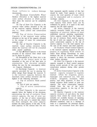 DESIGN CONSIDERATIONS-Sec. 2-9 9
flood i n f l o w s t o r e d u c e d a m a g e
downstream.
(3) Maximum Controllable Water
Surface Elevation is the highest reservoir
water surface elevation at which gravity
flows from the reservoir can be completely
shut off.
(4) Top of Joint Use Capacity is the
reservoir water surface elevation at the top
of the reservoir capacity allocated to joint
use, i.e., flood control and conservation
purposes.
(5) Top of Active Conservation
Capacity is the reservoir water surface
elevation at the top of the capacity allocated
to the storage of water for conservation
purposes only.
(6) Top of Inactive Capacity is the
reservoir water surface elevation below
which the reservoir will not be evacuated
under normal conditions.
(7) Top of Dead Capacity is the lowest
elevation in the reservoir from which water
can bc drawn by gravity.
(8) Streambed at the Dam Axis is the
elevation of the lowest point in the
streambed at the axis of the dam prior to
construction. This elevation normally
defines the zero for the area-capacity tables.
(c) Capacity Definitions.
(1) Surcharge Capacity is reservoir
capacity provided for use in passing the
inflow design flood through the reservoir. It
is the reservoir capacity between the
maximum water surface elevation and the
highest of the following elevations:
a. Top of exclusive flood control
capacity.
b. Top of joint use capacity.
c. Top of active conservation
capacity.
(2) Total Capacity is the reservoir
capacity below the highest of the elevations
representing the top of exclusive flood
control capacity, the top of joint use
capacity, or the top of active conservation
capacity. In the case of a natural lake which
has been enlarged, the total capacity
includes the dead capacity of the lake. If the
dead capacity of the natural lake has not
been measured, specific mention of this fact
should be made. Total capacity is used to
express the total quantity of water which
can be impounded and is exclusive of
surcharge capacity.
(3) Live Capacity is that part of the
total capacity from which water can be
withdrawn by gravity. It is equal to the total
capacity less the dead capacity.
(4) Active Capacity is the reservoir
capacity normally usable for storage and
regulation of reservoir inflows to meet
established reservoir operating requirements.
Active capacity extends from the highest of
the top of exclusive flood control capacity,
the top of joint use capacity, or the top of
active conservation capacity, to the top of
inactive capacity. It is the total capacity less
the sum of the inactive and dead capacities.
(5) Exclusive Flood Control Capucity
is the reservoir capacity assigned to the sole
purpose of regulating flood inflows to
reduce flood damage downstream. In some
instances the top of exclusive flood control
capacity is above the maximum controllable
water surface elevation.
(6) Joint Use Capacity is the reservoir
capacity assigned to flood control purposes
during certain periods of the year and to
conservation purposes during other periods
of the year.
(7) Active Conservation Capacity is the
reservoir capacity assigned to regulate
reservoir inflow for irrigation, power,
municipal and industrial use, fish and
wildlife, navigation, recreation, water
quality, and other purposes. It does not
include exclusive flood control or joint use
capacity. The active conservation capacity
extends from the top of the active
conservation capacity to the top of the
inactive capacity.
(8) Inactive Capacity is the reservoir
capacity exclusive of and above the dead
capacity from which the stored water is
normally not available because of operating
agreements or physical restrictions. Under
abnormal conditions, such as a shortage of
water or a requirement for structural repairs,
water may be evacuated from this space
 