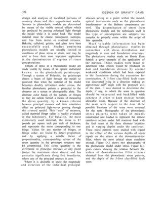 378 DESIGN OF GRAVITY DAMS
stresses acting at a point within the model,
optical instruments such as the photoelastic
interferometer or the Babinet compensator are
used. The determination of stress from
photoelastic models and the techniques used in
this type of investigation are subjects too
complex to properly come within the scope of
this appendix.
Much valuable information has been
obtained through photoelastic studies in
connection with stress distribution and
magnitude in dam and foundation structures.
The photoelastic studies made on Shasta Dam
furnish a good example of the application of
the method. These studies were made to
determine what effects would be produced on
dam and foundation stresses by several
weak-rock conditions which had been exposed
in the foundation during the excavation for
construction. A 5-foot clay-filled fault seam
was discovered lying in a direction making an
approximate 60’ angle with the proposed axis
of the dam. It was desired to determine the
depth, if any, to which the seam in question
should be excavated and backfilled with
concrete in order to keep stresses within
allowable limits. Because of the direction of
the seam with respect to the dam, three
possible locations of the seam were assumed
for the tests. Photographs of the photoelastic
stress patterns were taken of models
constructed and loaded to represent the critical
cantilever section under full reservoir load with
the fault seam at the three alternate locations
and at varying depths under the cantilever.
These stress patterns were studied with regard
to the effect of the various depths of seam
repair on the stress at the downstream-toe
fillet; where the most critical stress condition
existed. Figure D-2 shows two photographs of
the photoelastic model under stress. Figure D-3
gives curves showing the relation between the
values of downstream-toe fillet stresses
obtained from the photoelastic stress patterns,
and the depth of the 5-foot clay-filled fault
seam.
design and analysis of localized portions of
masonry dams and their appurtenant works.
Stresses in photoelastic models are determined
by means of the visible optical effects which
are produced by passing polarized light through
the model while it is under load. The model
material must be elastic, transparent, isotropic,
and free from initial or residual stresses.
Bakelite, celluloid, gelatin, and glass have been
successfully used. Studies employing
photoelastic models are usually limited to
conditions of plane stress or strain, and may be
said to have their most important application
in the determination of regions of stress
concentrations.
Effects of stress in a photoelastic model are
made visible by means of an optical instrument
k n o w n as the photoelastic polariscope.
Through a system of Polaroids, the polariscope
directs a beam of light through the model so
polarized than when the material of the model
becomes doubly refractive under stress, the
familiar photoelastic pattern is projected to the
observer on a screen or photographic plate. The
alternate color bands of the pattern, or fringes
as they are called, furnish a means of measuring
the stress quantity, by a known relation
between principal stresses and their retardative
effect on polarized light-waves passing through
the stressed model. This “unit” of measure,
called material fringe value, is readily evaluated
in the laboratory. For bakelite, the most
extensively used material, the value is 87
pounds per square inch per inch of thickness,
and represents the stress corresponding to one
fringe. Values for any number of fringes, or
fringe order, are found by direct proportion;
and by applying a suitable factor of
proportionality, corresponding values of the
stress quantity in the prototype structure may
be determined. This stress quantity is the
difference in principal stresses at any point
(twice the maximum shear stress), and has
particular significance along free boundaries,
where one of the principal stresses is zero.
Where it is desirable to know the magnitude
and direction of the individual principal
 