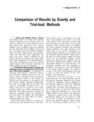 <<Appendix E
Comparison of Results by Gravity and
Trial-load Methods
E- 1. Stresses and Stability Factors. -Stresses
and stability factors for normal and maximum
loading conditions for 12 gravity dams are
given on figures E-l to E-29, inclusive. All of
these dams were analyzed by the “Gravity
Method,” and, in addition, three were analyzed
by the “Trial-Load Twist Method” and one by
the “Trial-Load Arch and Cantilever Method.”
These are Grand Coulee, Kortes, and Angostura
Dams; and East Park Dam, respectively. For
these four dams, stresses obtained by the
gravity analysis are shown on the same sheet
with stresses obtained by the trial-load analysis.
The same arrangement is used for showing
stability factors. This facilitates comparison of
results obtained by the two methods.
E-2. Structural Characteristics of Dams and
Maximum Stresses Calculated by the Gravity
and Trial-Load Methods. -A tabulation of
structural characteristics, maximum stresses,
and maximum stability factors for the 12
gravity dams mentioned in the preceding
section is shown in table E-l. The 12 dams are
divided into four groups in accordance with
their relative heights. Structural characteristics
are given in the upper half of the sheet. The
ratios of crest-length to height, base to top
width, and base to height of the crown
cantilever define the relative characteristics of
each dam. The cantilever profiles are shown for
which the maximum stresses are tabulated in
the lower half of the figure. The cross-canyon
profile is shown for those dams for which a
trial-load analysis was made.
In the lower half of table E-l is shown the
critical stress at the upstream face of each dam.
This critical stress is considered to be that
stress at the upstream face which is less than
water pressure at the same point. In most cases
this stress occurs at the base of the crown
cantilever. These critical stresses are tabulated
for normal loading conditions and maximum
loading conditions. The water pressure at the
same point is also shown. Examination of
critical cantilever stresses at the upstream face
for maximum loading conditions reveals that in
all cases the water pressure exceeds the stress
shown for the designated loading. Tensile
stresses are indicated at the upstream face for
three dams; namely, Black Canyon, East Park,
and Keswick. However, it is felt that this is an
exceptional condition with little likelihood of
occurrence. The criterion to be used, therefore,
is the normal loading condition, for which in
no case is the stress at the upstream face below
a value of about 40 percent of the water
pressure at the same point.
M a x i m u m s t r e s s e s p a r a l l e l t o t h e
downstream face for normal operating reservoir
load and for maximum loading are also shown
in table E-l. Maximum stresses computed by
the trial-load analysis are given for comparison
with gravity stresses. Generally, the two
methods show very little stress disagreement in
the central section of the dam, but usually
show significant differences in stress and
stability factors in the region of the abutments.
Maximum sliding factors and minimum
shear-friction factors are also shown in table
E-l for the 12 dams as computed by the
gravity and trial-load analyses. These factors
are for maximum loading conditions. For
381
 