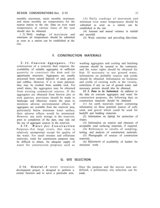 DESIGN CONSIDERATIONS-Sec. 2-13 II
monthly maximum, mean monthly minimum, (3) Daily readings of maximum and
and mean monthly air temperatures for the minimum river water temperatures should be
nearest station to the site. Data on river water submitted as soon as a station can be
temperatures at various times of the year established at the site.
should also be obtained. (4) Amount and annual variance in rainfall
( 2) Daily readings of maximum and and snowfall.
minimum air temperatures should be submitted (5) Wind velocities and prevailing direction.
as soon as a station can be established at the
site.
F. CONSTRUCTION MATERIALS
2- 1 3 . C o n c r e t e A g g r e g a t e s . - T h e
construction of a concrete dam requires the
availability of suitable aggregates in sufficient
quantity to construct the dam and its
appurtenant structures. Aggregates are usually
processed from natural deposits of sand, gravel,
and cobbles. However, if it is more practical,
they may be crushed from suitable rock. For
small dams, the aggregates may be obtained
from existing commercial sources. If the
aggregates are obtained from borrow pits or
rock quarries, provisions should be made to
landscape and otherwise restore the areas to
minimize adverse environmental effects. If
aggregates are available from the reservoir area,
particularly below minimum water surface,
their adverse effects would be minimized.
However, any early storage in the reservoir,
prior to completion of the dam, may rule out
the use of aggregate sources in the reservoir.
2 - 1 4 . W a t e r f o r C o n s t r u c t i o n
Purposes.-For large rivers, this item is
relatively unimportant except for quality of
the water. For small streams and offstream
reservoirs, water for construction purposes may
be difficult to obtain. An adequate supply of
water for construction purposes such as
washing aggregates and cooling and batching
concrete should be assured to the contractor,
and the water rights should be obtained for
him. If necessary to use ground water,
information on probable sources and yields
should be obtained. Information on locations
and yields of existing wells in the vicinity,
restrictions if any on use of ground water, and
necessary permits should also be obtained.
2-l 5. Data to be Submitted. -In addition to
the data on concrete aggregates and water for
construction purposes, the following data on
construction materials should be obtained:
(1) An earth materials report containing
information on those potential sources of soils,
sand, and gravel which could be used for
backfill and bedding materials.
(2) Information on riprap for protection of
slopes.
(3) Information on sources and character of
acceptable road surfacing materials, if required.
(4) References to results of sampling,
testing, and analysis of construction materials.
(5) Photographs of sources of construction
materials.
(6) Stbtement of availability of lumber for
structural work.
G. SITE SELECTION
2 - 1 6 . General.-A water resources Once the purpose and the service area are
development project is designed to perform a defined, a preliminary site selection can be
certain function and to serve a particular area. made.
 