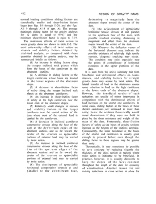 412 DESIGN OF GRAVITY DAMS
normal loading conditions sliding factors are
considerably smaller and shear-friction factors
larger (see figs. E-l through E-29, and also figs.
A-l 0 through A-14 of app. A). The average
maximum sliding factor for the gravity analyses
for 12 dams is equal to 0.917 and the
minimum shear-friction factor is equal to 7.19.
The maximum effects of twist action in
seven gravity dams are shown in table E-2. The
most noteworthy effects of twist action on
stresses and stability factors obtained by
trial-load analysis, as compared with those
quantities obtained by gravity analysis, may be
summarized briefly as follows:
(1) An increase in sliding factors along
the steeper inclined rock planes which
form the bases of the cantilevers in the
abutment sections.
(2) A decrease in sliding factors in the
longer cantilevers whose bases are located
in the lower regions of the abutment
slopes.
(3) A decrease in shear-friction factor
of safety along the steeper inclined rock
planes at the abutment cantilevers.
(4) An increase in shear-friction factor
of safety at the high cantilevers near the
lower ends of the abutment slopes.
(5) Relatively small changes in stresses
and stability factors in the longer
cantilevers near the central section of the
dam where most of the external load is
carried by the cantilevers.
(6) A decrease in inclined cantilever
compressive stresses along the base of the
dam at the downstream edges of the
abutment sections and as far toward the
center of the structure as appreciable
portions of external load may be carried
by twist action.
(7) An increase in inclined cantilever
compressive stresses along the base of the
dam at the upstream edges of the
abutment sections and as far toward the
center of the structure as appreciable
portions of external load may be carried
by twist action.
(8) The development of appreciable
horizontal compressive stresses at and
parallel to the downstream face,
decreasing in magnitude from the
abutment slopes toward the center of the
dam.
(9) The development of appreciable
horizontal tensile stresses at and parallel
to the upstream face of the dam, with
possible resultant cracking, decreasing in
magnitude and effect from the abutment
slopes toward the center of the dam.
(10) Wherever the deflection curves of
the horizontal elements may indicate the
possible existence of relatively high tensile
stresses, diagonal cracking may occur.
This condition may exist especially near
the points of contraflexure of horizontal
elements in the upper portions of the
dam.
It is seen from the above summary that both
beneficial and detrimental effects on loads,
stresses, and stability factors for straight
gravity dams may accrue by twist action. The
lateral transfer of load to the abutments causes
some reduction in load on the high cantilevers
at the lower ends of the abutment slopes.
However, the beneficial results of such
reductions are usually of minor importance in
comparison with the detrimental effects of
load increases on the shorter end cantilevers. In
some cases, sliding factors at the bases of these
shorter cantilevers are increased to more than
unity; hence the sections theoretically would
move downstream if they were not held in
place by the shear resistance and weight of the
mass of the dam. Fortunately, shear-friction
factors of safety at’the bases of gravity sections
increase as the heights of the sections decrease.
Consequently, the shear resistance at the bases
of the shorter end cantilevers is usually great
enough to prevent failure even though the
sliding factor in these regions may be greater
than unity.
Theoretically, it may sometimes be possible
to save concrete by reducing slightly the
thickness of the cross section at regions where
twist action is indicated to be beneficial. In
practice, however, it is usually desirable to
keep the slopes of the faces constant
throughout the length of the dam for economy
of construction. Another reason for not
making reductions in cross section to allow for
 