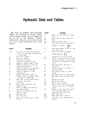 <<Appendix F
Hydraulic Data and Tables
F-l. Lists of Symbols and Conversion
Factors. -The following list includes symbols
used in hydraulic formulas given in chapters IX
and X and in this appendix. Standard
mathematical notations and symbols having
only very limited applications have been
omitted.
Symbol
A, a
“A!
an
b
c
‘d
‘i
Co
Cs
D
d
dc
dH
di
dL
dl?l
d
mc
dn
Description
An area; area of a surface; cross-sectional area
of flow in an open channel; cross-sectional area
of a closed conduit
Gross area of a trashrack
Net area of a trashrack
Bottom width of a channel
A coefficient; coefficient of discharge
Coefficient of discharge through an orifice
Coefficient of discharge for an ogee crest
with inclined upstream face
Coefficient of discharge for a nappe-shaped
ogee crest designed for an Ho head
Coefficient of discharge for a partly
submerged crest
Diameter; conduit diameter; height of a
rectangular conduit or passageway; height
of a square or rectangular orifice
Depth of flow in an open channel; height of
an orifice or gate opening
Critical depth
Depth for high (subcritical) flow stage
(alternate to dL)
Height of a hydraulic jump (difference in
the conjugate depths)
Depth for low (supercritical) flow stage
(alternate to dH)
Mean depth of flow
Critical mean depth
Depth of flow measured normal to channel
bottom
Symbol
ds
dt
E
Em
F
Ft
f
g
H
HA
HI
Hz
h
ha
hb
hc
HD
hd
HE
HEc
He
Description
Depth of scour below tailwater in a plunge
pool
Depth of flow in a chute at tailwater level
Energy
Energy of a particle of mass
Froude number parameter for defining flow
V
conditions in a channel, F = .-
vs
Froude number parameter for flow in a chute
at the tailwater level
Friction loss coefficient in the Darcy-
v2
Weisbach formula hf = $- 2g
Acceleration due to the force of gravity
Head over a crest; head on center of an orifice
opening; head difference at a gate (between
the upstream and downstream water surface
levels)
Absolute head above a datum plane, in
channel flow
Head above a section in the transition of a
drop inlet spillway
Head measured to bottom of an orifice
opening
Head measured to top of an orifice opening
Head; height of baffle block; height of end
sill
Approach velocity head
Head loss due to bend
Head loss due to contraction
Head from reservoir water surface to water
surface at a given point in the downstream
channel
Difference in water surface level, measured
from reservoir water surface to the
downstream channel water surface
Specific energy head
Specific energy head at critical flow
Total head on a crest, including velocity of
approach
415
 