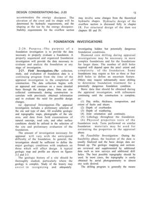 DESIGN CONSIDERATIONS-Sec. 2-20 13
accommodate the energy dissipator. The may involve some changes from the theoretical
elevation of the crest and its shape will be hydraulic shapes. Hydraulic design of the
determined by hydraulic requirements, and the overflow section is discussed fully in chapter
shaping at the toe by the energy dissipator. IX. For structural design of the dam see
Stability requirements for the overflow section chapters III and IV.
I. FOUNDATION INVESTIGATIONS
2 - 2 0 . P u r p o s e . - T h e p u r p o s e o f a
foundation investigation is to provide the data
necessary to properly evaluate a foundation. A
properly sequenced and organized foundation
investigation will provide the data necessary to
evaluate and analyze the foundation at any
stage of investigation.
2-21. Field Investigations.-The collection,
study, and evaluation of foundation data is a
continuing program from the time of the
appraisal investigation to the completion of
construction. The data collection begins with
an appraisal and continues on a more detailed
basis through the design phase. Data are also
collected continuously during construction to
correlate with previously obtained information
and to evaluate the need for possible design
changes.
(a) Appraisal Investigation.-The appraisal
investigation includes a preliminary selection of
the site and type of dam. All available geologic
and topographic maps, photographs of the site
area, and data from field examinations of
natural outcrops, road cuts, and other surface
conditions should be utilized in the selection of
the site and preliminary evaluation of the
foundation.
The amount of investigation necessary for
appraisal will vary with the anticipated
difficulty of the foundation. In general, the
investigation should be sufficient to define the
major geologic conditions with emphasis on
those which will affect design. A typical
geologic map and profile are shown on figures
2-2 and 2-3.
The geologic history of a site should be
thoroughly studied, particularly where the
geology is complex. Study of the history may
a s s i s t i n recognizing and adequately
investigating hidden but potentially dangerous
foundation conditions.
Diamond core drilling during appraisal
investigations may be necessary in more
complex foundations and for the foundations
for larger dams. The number of drill holes
required will depend upon the area1 extent and
complexity of the foundation. Some
foundations may require as few as three or four
drill holes to define an uncertain feature.
Others may require substantially more drilling
to determine foundation treatment for a
potentially dangerous foundation condition.
Basic data that should be obtained during
the appraisal investigation, with refinement
continuing until the construction is complete,
are :
(1) Dip, strike, thickness, composition, and
extent of faults and shears.
(2) Depth of overburden.
(3) Depth of weathering.
(4) Joint orientation and continuity.
(5) Lithology throughout the foundation.
(6) Physical properties tests of the
foundation rock. Tests performed on similar
foundation materials may be used for
estimating the properties in the appraisal
phase.
(b) Feasibility Investigation. -During the
feasibility phase, the location of the dam is
usually finalized and the basic design data are
firmed up. The geologic mapping and sections
are reviewed and supplemented by additional
data such as new surveys and additional drill
holes. The best possible topography should be
used. In most cases, the topography is easily
obtained by aerial photogrammetry to almost
any scale desired.
The drilling program is generally the means
 