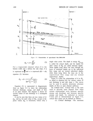 420 .DESlGN OF GRAVITY DAMS
-7
I
I
h
v2 ;1II
-i-
I
d2 /
1
9
-
z2 I
III
i
;ection 2 Sectlon I
Her izontot tine I
K m - - - - - - -
- - - -
TV-
I ’
I
I
I
I ‘,, _ y
I 1 “- 29
I I
Datum
Figure F-I. Characteristics of open-channel flow.-288-D-2550
HE =d+E
2ga2
(5)
For a trapezoidal channel where b is the
bottom width and z defines the side slope, if 4
Q
is expressed as-& and a is expressed d(b + zd),
equation (5) becomes:
HE = d +
q2
2 (6)
Equation (5) is represented in diagrammatic
form on figure F-2 to show the relationships
between discharge, energy, and depth of flow
in an open channel. The diagram is drawn for
several values of unit discharge in a rectangular
channel.
It can be seen that there are two values of d,
dH, and d, for each value of HE, except at the
point where HE is minimum, where only a
single value exists. The depth at energy HE m in
is called the critical depth, and the depths for
other values of HE are called alternate depths.
Those depths lying above the trace through the
locus of minimum depths are in the subcritical
flow range and are termed subcritical depths,
while those lying below the trace are in the
supercritical flow range and are termed
supercritical depths.
Figure F-3 plots the relationships of cl to HE
as stated in equation (6) for various values of
unit discharge q and side slope z. The curves
can be used to quickly determine alternate
depths of flow in open channel spillways.
(b) Critical Flow. -Critical flow is the term
used to describe open channel flow when
certain relationships exist between specific
energy and discharge and between specific
energy and depth. As indicated in section
F-2(a) and as demonstrated on figure F-2,
critical flow terms can be defined as follows:
(1) Critical discharge. -The maximum
 