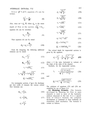 HYDRAULIC DATA-Sec. F-2
S i n c e Q2 = a2v2, equation (7) can be
written:
ycy a
=-
2g 2T (8)
Also, since a = d, T, where d, is the mean
depth of flow at the section, and- =
2g hvCy
equation (8) can be rewritten:
d
h,c =+-
Then equation (4) can be stated
(9)
J-
3 4c2
dc= g
423
(19)
d, = (201
(23)
qc =dc3J2K (24)
d
Q, = 5.67bdc3j2 (25)
HE =d, fm,
2 (10)
Q, = 3.087bH, 3/2
C
(26)
From the foregoing, the following additional
relations can be stated:
The critical depth for trapezoidal sections is
given by the equation:
(11) d, =; -;+,/F$ (27)
d
QC2
=-
m~ a2g
v, =K
(12)
where z = the ratio, horizontal to vertical, of
the slope of the sides of the channel.
(13)
Similarly, for the trapezoidal section,
(14)
vc =/m (28)
and
Q, =a-
C
(15)
For rectangular sections, if q is the discharge
per foot width of channel, the various critical
flow formulae are:
HE, =7
3dc (16)
dc =+HE (17)
C
vc2
d, =-
g
(18)
Q, = dc3,2J-
(2%
The solutions of equations (25) and (29) are
simplified by use of figure F-4.
(c) Manning Formula. -The formula
developed by Manning for flow in open
channels is used in most of the hydraulic
analyses discussed in this text. It is a special
form of Chezy’s formula; the complete
development is contained in most textbooks on
elementary fluid mechanics. The formula is
written as follows:
 