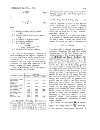 HYDRAULIC DATA-Sec. F-2
1.486
v -
y2/3s1/2
n
or
(30)
Q=
1.486
ay2/3sl/2
n (31)
where :
Q = discharge in cubic feet per second
(c.f.s.),
a = the cross section of flow area in square
feet,
I, = the velocity in feet per second,
n = a roughness coefficient,
Y = the hydraulic radius
area (a)
= wetted perimeter(p)’
and
s = the slope of the energy gradient,
The value of the roughness coefficient, n,
varies according to the physical roughness of
the sides and bottom of the channel and is
influenced by such factors as channel
curvature, size and shape of cross section,
alinement, and type and condition of the
material forming the wetted perimeter.
Values of n commonly used in the design of
artificial channels are as follows:
Description of channel
Values of n
Minimum Maximum Average
Earth channels, straight
and uniform . . . .
Dredged earth
channels . . . . . . .
Rock channels, straight
and uniform . . .
Rock channels, jagged
and irregular . . . .
Concrete lined . . . .
Neat cement lined . .
Grouted rubble
paving . . . . . . . .
Corrugated metal . .
0.017 0.025
.025
.035
.012
.OlO
i
!
.033
.025 .035
.045
.018
.013
I
0.0225
.0275
.033
.045
.014
. . . . . .
.017
.023
.030
.025 . :024. .
(d) Bernoulli Theorem. -The Bernoulli
theorem, which is the principle of conservation
of energy applied to open channel flow, may
be stated: The absolute head at any section is
equal to the absolute head at a section
425
downstream plus intervening losses of head.
Referring to figure F- 1, the energy equation (3)
can be written:
Z2 +dz +h,2 =Z1 +d, +h,, +h, (32)
where h, represents all losses in head between
section 2 (subscript 2) and section 1 (subscript
1). Such head losses will consist largely of
friction loss, but may include minor other
losses such as those due to eddy, transition,
obstruction, impact, etc.
When the discharge at a given cross section
of a channel is constant with respect to time,
the flow is steady. If steady flow occurs at all
sections in a reach, the flow is continuous and
Q=alvl =a2v2 (33)
Equation (33) is termed the equation of
continuity. Equations (32) and (33), solved
simultaneously, are the basic formulas used in
solving problems of flow in open channels.
(e) Hydraulic and Energy Gradients. -The
hydraulic gradient in open channel flow is the
water surface. The energy gradient is above the
hydraulic gradient a distance equal to the
velocity head. The fall of the energy gradient
for a given length of channel represents the loss
of energy, either from friction or from friction
and other influences. The relationship of the
energy gradient to the hydraulic gradient
reflects not only the loss of energy, but also
the conversion between potential and kinetic
energy. For uniform flow the gradients are
parallel and the slope of the water surface
represents the friction loss gradient. In
accelerated flow the hydraulic gradient is
steeper than the energy gradient, indicating a
progressive conversion from potential to
kinetic energy. In retarded flow the energy
gradient is steeper than the hydraulic gradient,
indicating a conversion from kinetic to
potential energy. The Bernoulli theorem
defines the progressive relationships of these
energy gradients.
For a given reach of channel AL, the average
Ah,
slope of the energy gradient is x, where Ah,
is the cumulative losses through the reach. If
 