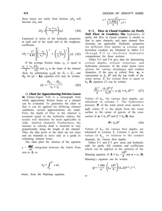 426
these losses are solely from friction, Ah, will
become nhf and
DESIGN OF GRAVITY DAMS
V2
nhf =
Expressed in terms of the hydraulic properties
at each end of the reach and of the roughness
coefficient,
(34)
Ahf=&[(+)2 + (+,qAL (35)
If the average friction slope, sf, is equal to
partly full flow in closed conduits is similar to
that in open channels, and open channel flow
formulas are applicable. Hydraulic properties
for different flow depths in circular and
horseshoe conduits are tabulated in tables F-2
t h r o u g h F - 5 t o f a c i l i t a t e h y d r a u l i c
computations for these sections.
F-3. Flow in Closed Conduits.-(a) Partly
Full Flow in Conduits.-The hydraulics of
s2 + s1 nhf
- =z and sb is the slope of the channel
2
floor, by substituting sbnL for 2, - z,, and
HE for (d + h,), equation (32) may be written:
nL =
HE1 -HE2
‘b - sf
(36)
(f) Chart for Approximating Friction Losses
in Chutes.-Figure 9-26 is a nomograph from
which approximate friction losses in a channel
can be evaluated. To generalize the chart so
that it can be applied for differing channel
conditions, several approximations are made.
First, the depth of flow in the channel is
assumed equal to the hydraulic radius; the
results will therefore be most applicable to
wide, shallow channels. Furthermore, the
increase in velocity head is assumed to vary
proportionally along the length of the channel.
Thus, the data given in the chart are not exact
and are intended to serve only as a guide in
estimating channel losses.
The chart plots the solution of the equation
dhf
s = z integrated between the limits from
zero to L, or
Tables F-2 and F-4 give data for determining
critical depths, critical velocities, and
hydrostatic pressures of the water prism cross
section for various discharges and conduit
diameters. If the area at critical flow, a,, is
represented as kl D2 and the top width of the
water prism, T, for critical flow is equal to
k2 D, equation (7) can be written:
QC' (k, D2 1"
-=
g k2D ’
or Qc = k3 DSf2 (37)
Values of k3, for various flow depths, are
tabulated in column 3. The hydrostatic
pressure, P, of the water prism cross section is
way, where F is the depth from the water
surface to the center of gravity of the cross
section. If a, = k, D2 and p = k4 D, then
P= k5D3 (38)
Values of k5, for various flow depths, are
tabulated in column 4. Column 2 gives the
values of h,c in relation to the conduit
diameter, for various flow depths.
Tables F-3 and F-5 give areas and hydraulic
radii for partly full conduits and coefficients
which can be applied in the solution of the
nD2
Manning equation. If A = kg 4 and r = k, D,
Manning’s equation can be written:
where, from the Manning equation, or
 