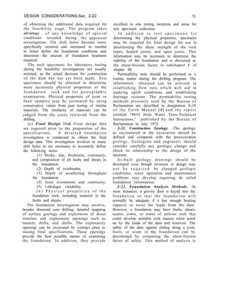 DESIGN CONSIDERATIONS-Sec. 2-22 15
of obtaining the additional data required for
the feasibility stage. The program takes
advantage of any knowledge of special
conditions revealed during the appraisal
investigation. The drill holes become more
specifically oriented and increased in number
to better define the foundation conditions and
determine the amount of foundation treatment
required.
The rock specimens for laboratory testing
during the feasibility investigations are usually
nominal, as the actual decision for construction
of the dam has not yet been made. Test
specimens should be obtained to determine
more accurately physical properties of the
foundation rock and for petrographic
examination. Physical properties of joint or
fault samples may be estimated by using
conservative values from past testing of similar
materials. The similarity of materials can be
judged from the cores retrieved from the
drilling.
(c) Final Design Da&.-Final design data
are required prior to the preparation of the
specifications. A detailed foundation
investigation is conducted to obtain the final
design data. This investigation involves as many
drill holes as are necessary to accurately define
the following items:
(1) Strike, dip, thickness, continuity,
and composition of all faults and shears in
the foundation.
(2) Depth of overburden.
(3) Depth of weathering throughout
the foundation.
(4) Joint orientation and continuity.
(5) Lithologic variability.
( 6 ) P h y s i c a l p r o p e r t i e s o f t h e
foundation rock, including material in the
faults and shears.
The foundation investigation may involve,
besides diamond core drilling, detailed mapping
of surface geology and exploration of dozer
trenches and exploratory openings such as
tunnels, drifts, and shafts. The exploratory
openings can be excavated by contract prior to
issuing final specifications. These openings
provide the best possible means of examining
the foundation. In addition, they provide
excellent in situ testing locations and areas for
test specimen collection.
I n a d d i t i o n t o t e s t s p e c i m e n s f o r
determining the physical properties, specimens
may be required for final design for use in
determining the shear strength of the rock
types, healed joints, and open joints. This
information may be necessary to determine the
stability of the foundation and is discussed as
the shear-friction factor in subchapter F of
chapter III.
Permeability tests should be performed as a
routine matter during the drilling program. The
information obtained can be utilized in
establishing flow nets which will aid in
studying uplift conditions and establishing
drainage systems. The permeability testing
methods presently used by the Bureau of
Reclamation are described in designation E-18
of the Earth Manual [4] and the report
entitled “Drill Hole Water Tests-Technical
Instructions,” published by the Bureau of
Reclamation in July 1972.
2-22. Construction Geology. -The geology
as encountered in the excavation should be
defined and compared with the preexcavation
geology. Geologists and engineers should
consider carefully any geologic change and
check its relationship to the design of the
structure.
As-built geology drawings should be
developed even though revisions in design may
n o t b e r e q u i r e d by changed geologic
conditions, since operation and maintenance
problems may develop requiring de tailed
foundation information.
2-23. Foundation Analysis Methods. -In
most instances, a gravity dam is keyed into the
foundation so that the foundation will
normally be adequate if it has enough bearing
capacity to resist the loads from the dam.
However, a foundation may have faults, shears,
seams, joints, or zones of inferior rock that
could develop unstable rock masses when acted
on by the loads of the dam and reservoir. The
safety of the dam against sliding along a joint,
fault, or seam in the foundation can bc
determined by computing the shear-friction
factor of safety. This method of analysis is
 