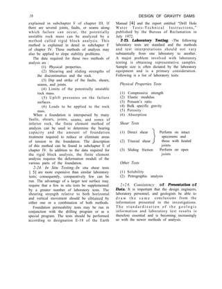 16 DESIGN OF GRAVITY DAMS
Manual [4] and the report entitled “Drill Hole
Water Tests-Technical Instructions,”
published by the Bureau of Reclamation in
July 1972.
2-25. Laboratory Testing. -The following
laboratory tests are standard and the methods
and test interpretations should not vary
substantially from one laboratory to another.
A major problem involved with laboratory
testing is obtaining representative samples.
Sample size is often dictated by the laboratory
equipment and is a primary consideration.
Following is a list of laboratory tests:
explained in subchapter F of chapter III. If
there are several joints, faults, or seams along
which failure can occur, the potentially
unstable rock mass can be analyzed by a
method called rigid block analysis. This
method is explained in detail in subchapter F
of chapter IV. These methods of analysis may
also be applied to slope stability problems.
The data required for these two methods of
analysis are :
(1) Physical properties.
(2) Shearing and sliding strengths of
the discontinuities and the rock.
(3) Dip and strike of the faults, shears,
seams, and joints.
(4) Limits of the potentially unstable
rock mass.
(5) Uplift pressures on the failure
surfaces.
(6) Loads to be applied to the rock
mass.
When a foundation is interspersed by many
faults, shears, joints, seams, and zones of
inferior rock, the finite element method of
analysis can be used to determine the bearing
capacity and the amount of foundation
treatment required to reduce or eliminate areas
of tension in the foundation. The description
of this method can be found in subchapter E of
chapter IV. In addition to the data required for
the rigid block analysis, the finite element
analysis requires the deformation moduli of the
various parts of the foundation.
2-24. In Situ Testing.-In situ shear tests
[ 51 are more expensive than similar laboratory
tests; consequently, comparatively few can be
run. The advantage of a larger test surface may
require that a few in situ tests be supplemented
by a greater number of laboratory tests. The
shearing strength relative to both horizontal
and vertical movement should be obtained by
either one or a combination of both methods.
Foundation permeability tests may be run in
conjunction with the drilling program or as a
special program. The tests should be performed
according to designation E-18 of the Earth
Physical Properties Tests
(1) Compressive strength
(2) Elastic modulus
(3) Poisson’s ratio
(4) Bulk specific gravity
(5) Porosity
(6) Absorption
Shear Tests
(1) Direct shear 1 Perform on intact
specimens and
(2) Triaxial shear I those with healed
joints
(3) Sliding friction Perform on open
joints
Other Tests
(1) Solubility
(2) Petrographic analysis
2 - 2 6. Consistency of Presentation of
Data. It is important that the design engineers,
laboratory personnel, and geologists be able to
d r a w t h e s a m e conclusions from the
information presented in the investigations.
T h e s t a n d a r d i z a t i o n o f t h e g e o l o g i c
information and laboratory test results is
therefore essential and is becoming increasingly
so with the newer methods of analysis.
 