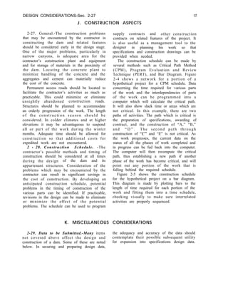 DESIGN CONSIDERATIONS-Sec. 2-27
J. CONSTRUCTION ASPECTS
17
2-27. General.-The construction problems
that may be encountered by the contractor in
constructing the dam and related features
should be considered early in the design stage.
One of the major problems, particularly in
narrow canyons, is adequate area for the
contractor’s construction plant and equipment
and for storage of materials in the proximity of
the dam. Locating the concrete plant to
minimize handling of the concrete and the
aggregates and cement can materially reduce
the cost of the concrete.
Permanent access roads should be located to
facilitate the contractor’s activities as much as
practicable. This could minimize or eliminate
unsightly abandoned construction roads.
Structures should be planned to accommodate
an orderly progression of the work. The length
of the construction season should be
considered. In colder climates and at higher
elevations it may be advantageous to suspend
all or part of the work during the winter
months. Adequate time should be allowed for
construction so that additional costs for
expedited work are not encountered.
2 - 28. Construction Schedule. -The
contractor’s possible methods and timing of
construction should be considered at all times
during the design of the dam and its
appurtenant structures. Consideration of the
problems which may be encountered by the
contractor can result in significant savings in
the cost of construction. By developing an
anticipated construction schedule, potential
problems in the timing of construction of the
various parts can be identified. If practicable,
revisions in the design can be made to eliminate
or minimize the effect of the potential
problems. The schedule can be used to program
supply contracts and other construction
contracts on related features of the project. It
is also useful as a management tool to the
designer in planning his work so that
specifications and construction drawings can be
provided when needed.
The construction schedule can be made by
several methods such as Critical Path Method
(CPM), Program Evaluation and Review
Technique (PERT), and Bar Diagram. Figure
2-4 shows a network for a portion of a
hypothetical project for a CPM schedule. Data
concerning the time required for various parts
of the work and the interdependencies of parts
of the work can be programmed into a
computer which will calculate the critical path.
It will also show slack time or areas which are
not critical. In this example, there are two
paths of activities. The path which is critical is
the preparation of specifications, awarding of
contract, and the construction of “A,” “B,”
and “ D ” . The second path through
construction of “C” and “E” is not critical. As
the work progresses, the current data on the
status of all the phases of work completed and
in progress can be fed back into the computer.
The computer will then recompute the critical
path, thus establishing a new path if another
phase of the work has become critical, and will
point out any portion of the work that is
falling behind the required schedule.
Figure 2-5 shows the construction schedule
for the hypothetical project on a bar diagram.
This diagram is made by plotting bars to the
length of time required for each portion of the
work and fitting them into a time schedule,
checking visually to make sure interrelated
activities are properly sequenced.
K. MISCELLANEOUS CONSIDERATIONS
2-29. Data to be Submitted.-Many items the adequacy and accuracy of the data should
not covered above affect the design and contemplate their possible subsequent utility
construction of a dam. Some of these are noted for expansion into specifications design data.
below. In securing and preparing design data,
 