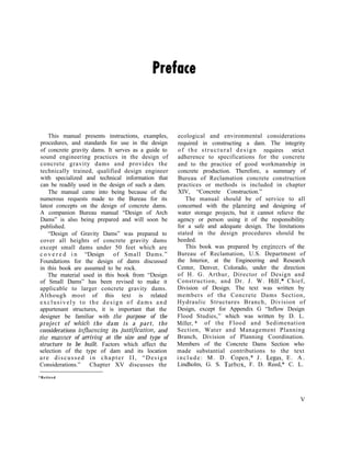 This manual presents instructions, examples,
procedures, and standards for use in the design
of concrete gravity dams. It serves as a guide to
sound engineering practices in the design of
concrete gravity dams and provides the
technically trained, qualified design engineer
with specialized and technical information that
can be readily used in the design of such a dam.
The manual came into being because of the
numerous requests made to the Bureau for its
latest concepts on the design of concrete dams.
A companion Bureau manual “Design of Arch
Dams” is also being prepared and will soon be
published.
“Design of Gravity Dams” was prepared to
cover all heights of concrete gravity dams
except small dams under 50 feet which are
c o v e r e d i n “Design of Small Dams.”
Foundations for the design of dams discussed
in this book are assumed to be rock.
The material used in this book from “Design
of Small Dams” has been revised to make it
applicable to larger concrete gravity dams.
Although most of this text is related
exclusively to the design of dams and
appurtenant structures, it is important that the
designer be familiar with the purpose of the
project of whicll the dam is a part, the
considerations ilzj7uencing its justificatioq and
the mamxr of arriving at the size and type of
structure to be built. Factors which affect the
selection of the type of dam and its location
are discussed in chapter II, “Design
Considerations.” Chapter XV discusses the
ecological and environmental considerations
required in constructing a dam. The integrity
of the structural design requires strict
adherence to specifications for the concrete
and to the practice of good workmanship in
concrete production. Therefore, a summary of
Bureau of Reclamation concrete construction
practices or methods is included in chapter
XIV, “Concrete Construction.”
The manual should be of service to all
concerned with the plamring and designing of
water storage projects, but it cannot relieve the
agency or person using it of the responsibility
for a safe and adequate design. The limitations
stated in the design procedures should be
heeded.
This book was prepared by engineers of the
Bureau of Reclamation, U.S. Department of
the Interior, at the Engineering and Research
Center, Denver, Colorado, under the direction
of H. G. Arthur, Director of Design and
Construction, and Dr. J. W. Hilf,* Chief,
Division of Design. The text was written by
members of the Concrete Dams Section,
Hydraulic Structures Branch, Division of
Design, except for Appendix G “Inflow Design
Flood Studies,” which was written by D. L.
Miller, * of the Flood and Sedimenation
Section, Water and Management Planning
Branch, Division of Planning Coordination.
Members of the Concrete Dams Section who
made substantial contributions to the text
include: M. D. Copen,” J . Legas, E. A.
Lindholm, G. S. Tarbox, F. D. Reed,* C. L.
*Retired
V
 