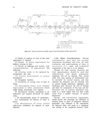 18 DESIGN OF GRAVITY DAMS
NOTES
TL = Lotest allowable time for actlwty s+or+ or completion
TE = Earllest expected time for octlwty start or completion
s = Slack or Float Time
[ = Estimated actfv~ty +!me
- C R I T I C A L P A T H (S=O)
Figure 2-4. Typical construction schedule using Critical Path Method (CPM).-288-D-2955
(1) Details of roadway on crest of dam (and
approaches) if required.
(2) Present or future requirement for
highway crossing on dam.
(3) Details on fishways and screens, with
recommendations of appropriate fish
authorities.
(4) Existing works to be replaced by
incorporation into dam.
( 5 ) F u t u r e p o w e r p l a n t o r p o w e r
development .
(6) Navigation facilities.
(7) Possibility of raising crest of dam in
future.
(8) Anticipated future river channel
improvement or other construction which
might change downstream river regimen.
(9) Recreational facilities anticipated to be
authorized, and required provisions for public
safety.
( 10) Recommended period of construction.
(11) Commitments for delivery of water or
power.
( 1 2 ) D e s i g n a t i o n o f a r e a s w i t h i n
right-of-way boundaries for disposal of waste
materials.
2-30. Other Considerations. -Design
consideration must take into account
construction procedures and costs. An early
evaluation and understanding of these is
n e c e s s a r y i f a rapid and economical
construction of the dam is to be attained.
Designs for mass concrete structures and
their appurtenances should be such that
sophisticated and special construction
equipment will not be required. Thin, curved
walls with close spacing of reinforcement may
be desirable for several reasons, and may
represent the minimum cost for materials such
as cement, flyash, admixtures, aggregates, and
reinforcing steel. However, the cost of forming
and labor for construction of this type and the
decreased rate of concrete placement may
result in a much higher total cost than would
result from a simpler structure of greater
dimensions.
Design and construction requirements
should permit and encourage the utilization of
machine power in place of manpower wherever
practicable. Any reduction in the requirement
for high-cost labor will result in a significant
cost savings in the completed structure. Work
 