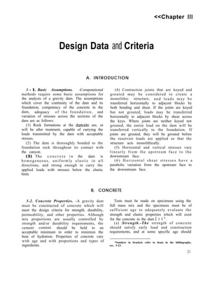 <<Chapter III
Design Data and Criteria
A. INTRODUCTION
3 - 1. Basic Assumptions. -Computational
methods require some basic assumptions for
the analysis of a gravity dam. The assumptions
which cover the continuity of the dam and its
foundation, competency of the concrete in the
dam, adequacy of the foundation, and
variation of stresses across the sections of the
dam are as follows:
(1) Rock formations at the damsite are, or
will be after treatment, capable of carrying the
loads transmitted by the dam with acceptable
stresses.
(2) The dam is thoroughly bonded to the
foundation rock throughout its contact with
the canyon.
(3) The c o n c r e t e i n the dam is
homogeneous, uniformly elastic in all
directions, and strong enough to carry the
applied loads with stresses below the elastic
limit.
(4) Contraction joints that are keyed and
grouted may be considered to create a
monolithic structure, and loads may be
transferred horizontally to adjacent blocks by
both bending and shear. If the joints are keyed
but not grouted, loads may be transferred
horizontally to adjacent blocks by shear across
the keys. Where joints are neither keyed nor
grouted, the entire load on the dam will be
transferred vertically to the foundation. If
joints are grouted, they will be grouted before
the reservoir loads are applied so that the
structure acts monolithically.
(5) Horizontal and vertical stresses vary
linearly from the upstream face to the
downstream face.
(6) Horizontal shear stresses have a
parabolic variation from the upstream face to
the downstream face.
B. CONCRETE
3-2. Concrete Properties. -A gravity dam Tests must be made on specimens using the
must be constructed of concrete which will full mass mix and the specimens must be of
meet the design criteria for strength, durability, sufficient age to adequately evaluate the
permeability, and other properties. Although strength and elastic properties which will exist
mix proportions are usually controlled by for the concrete in the dam [ 1 I 1 .
strength and/or durability requirements, the (a) Strength.-The strength of concrete
cement content should be held to an should satisfy early load and construction
acceptable minimum in order to minimize the requirements, and at some specific age should
heat of hydration. Properties of concrete vary
with age and with proportions and types of ‘Numbers in brackets refer to items in the bibliography,
ingredients. sec. 3-23.
21
 