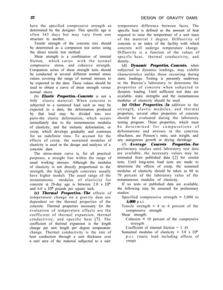 22
have the specified compressive strength as
determined by the designer. This specific age is
often 365 days but may vary from one
structure to another.
Tensile strength of the concrete mix should
be determined as a companion test series using
the direct tensile test method.
Shear strength is a combination of internal
friction, which varies with the normal
compressive stress, and cohesive strength.
Companion series of shear strength tests should
be conducted at several different normal stress
values covering the range of normal stresses to
be expected in the dam. These values should be
used to obtain a curve of shear strength versus
normal stress.
(b) Elastic Properties.-Concrete is not a
truly elastic material. When concrete is
subjected to a sustained load such as may be
expected in a dam, the deformation produced
by that load may be divided into two
parts-the elastic deformation, which occurs
immediately due to the instantaneous modulus
of elasticity; and the inelastic deformation, or
creep, which develops gradually and continues
for an indefinite time. To account for the
effects of creep, the sustained modulus of
elasticity is used in the design and analysis of a
concrete dam.
The stress-strain curve is, for all practical
purposes, a straight line within the range of
usual working stresses. Although the modulus
of elasticity is not directly proportional to the
strength, the high strength concretes usually
have higher moduli. The usual range of the
instantaneous modulus of elasticity for
concrete at 28-day age is between 2.0 x 10”
and 6.0 x lo6 pounds per square inch.
(c) Thermal Properties.-The effects of
temperature change on a gravity dam are
dependent on the thermal properties of the
concrete. Thermal properties necessary for the
evaluation of temperature effects are the
coefficient of thermal expansion, thermal
conductivity, and specific heat [7]. The
coefficient of thermal expansion is the length
change per unit length per degree temperature
change. Thermal conductivity is the rate of
heat conduction through a unit thickness over
a unit area of the material subjected to a unit
DESIGN OF GRAVITY DAMS
temperature difference between faces. The
specific heat is defined as the amount of heat
required to raise the temperature of a unit mass
of the material 1 degree. Diffusivity of
concrete is an index of the facility with which
concrete will undergo temperature change.
Diffusivity is a function of the values of
specific heat, thermal conductivity, and
density.
(d) Dynamic Properties.-Concrete, when
subjected to dynamic loadings, may exhibit
characteristics unlike those occurring during
static loadings. Testing is presently underway
in the Bureau’s laboratory to determine the
properties of concrete when subjected to
dynamic loading. Until sufficient test data are
available, static strengths and the instantaneous
modulus of elasticity should be used.
(e) Other Properties.-In addition to the
strength, elastic modulus, and thermal
properties, several other properties of concrete
should be evaluated during the laboratory
testing program. These properties, which must
b e d e t e r m i n e d f o r c o m p u t a t i o n s o f
deformations and stresses in the concrete
sfrucfures, are Poisson’s ratio, unit weight, and
any autogenous growth or drying shrinkage.
(f) Average Concrete Properties.-For
preliminary studies until laboratory test data
are available, the necessary values may be
estimated from published data [2] for similar
tests. Until long-term load tests are made to
determine the effects of creep, the sustained
modulus of elasticity should be taken as 60 to
70 percent of the laboratory value of the
instantaneous modulus of elasticity.
If no tests or published data are available,
the following may be assumed for preliminary
studies:
Specified compressive strength = 3,000 to
5,000 p.s.i.
Tensile strength = 4 to 6 percent of the
compressive strength
Shear strength:
Cohesion = 10 percent of the compressive
strength
Coefficient of internal friction = 1 .O
Sustained modulus of elasticity = 3.0 x lo6
p.s.i. (static load including effects of
creep)
 