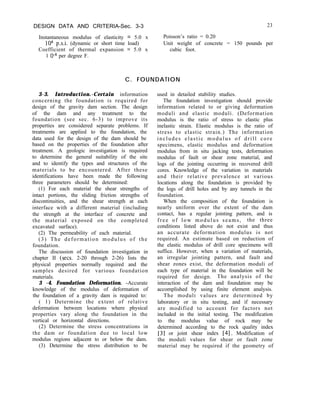DESIGN DATA AND CRITERIA-Sec. 3-3
Instantaneous modulus of elasticity = 5.0 x
lo6 p.s.i. (dynamic or short time load)
Coefficient of thermal expansion = 5.0 x
1 Om6 per degree F.
23
Poisson’s ratio = 0.20
Unit weight of concrete = 150 pounds per
cubic foot.
C. FOUNDATION
3-3. Introduction.-Certain information
concerning the foundation is required for
design of the gravity dam section. The design
of the dam and any treatment to the
foundation (see sec. 6-3) to improve its
properties are considered separate problems. If
treatments are applied to the foundation, the
data used for the design of the dam should be
based on the properties of the foundation after
treatment. A geologic investigation is required
to determine the general suitability of the site
and to identify the types and structures of the
materials to be encountered. After these
identifications have been made the following
three parameters should be determined:
(1) For each material the shear strengths of
intact portions, the sliding friction strengths of
discontinuities, and the shear strength at each
interface with a different material (including
the strength at the interface of concrete and
the material exposed on the completed
excavated surface).
(2) The permeability of each material.
(3) The deformation modulus of the
foundation.
The discussion of foundation investigation in
chapter II (sets. 2-20 through 2-26) lists the
physical properties normally required and the
samples desired for various foundation
materials.
3 -4. Foundation Deformation. -Accurate
knowledge of the modulus of deformation of
the foundation of a gravity dam is required to:
( 1) Determine the extent of relative
deformation between locations where physical
properties vary along the foundation in the
vertical or horizontal directions.
(2) Determine the stress concentrations in
the dam or foundation due to local low
modulus regions adjacent to or below the dam.
(3) Determine the stress distribution to be
used in detailed stability studies.
The foundation investigation should provide
information related to or giving deformation
moduli and elastic moduli. (Deformation
modulus is the ratio of stress to elastic plus
inelastic strain. Elastic modulus is the ratio of
stress to elastic strain.) The information
includes elastic modulus of drill core
specimens, elastic modulus and deformation
modulus from in situ jacking tests, deformation
modulus of fault or shear zone material, and
logs of the jointing occurring in recovered drill
cores. Knowledge of the variation in materials
and their relative prevalence at various
locations along the foundation is provided by
the logs of drill holes and by any tunnels in the
foundation.
When the composition of the foundation is
nearly uniform over the extent of the dam
contact, has a regular jointing pattern, and is
free of low modulus seams, the three
conditions listed above do not exist and thus
an accurate deformation modulus is not
required. An estimate based on reduction of
the elastic modulus of drill core specimens will
suffice. However, when a variation of materials,
an irregular jointing pattern, and fault and
shear zones exist, the deformation moduli of
each type of material in the foundation will be
required for design. The analysis of the
interaction of the dam and foundation may be
accomplished by using finite element analysis.
The moduli values are determined by
laboratory or in situ testing, and if necessary
are modified to account for factors not
included in the initial testing. The modification
to the modulus value of rock may be
determined according to the rock quality index
[3] or joint shear index [4]. Modification of
the moduli values for shear or fault zone
material may be required if the geometry of
 