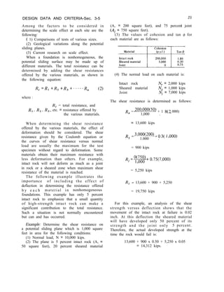 DESIGN DATA AND CRITERIA-Sec. 3-5
Among the factors to be considered in
determining the scale effect at each site are the
following:
( 1) Comparisons of tests of various sizes.
(2) Geological variations along the potential
sliding planes.
(3) Current research on scale effect.
When a foundation is nonhomogeneous, the
potential sliding surface may be made up of
different materials. The total resistance can be
determined by adding the shear resistances
offered by the various materials, as shown in
the following equation:
R, =R1 +R, +R, +.*-..R, (2)
where :
R, = total resistance, and
R, , R, , R3, etc. = resistance offered by
the various materials.
When determining the shear resistance
offered by the various materials, the effect of
deformation should be considered. The shear
resistance given by the Coulomb equation or
the curves of shear resistance versus normal
load are usually the maximum for the test
specimen without regard to deformation. Some
materials obtain their maximum resistance with
less deformation than others. For example,
intact rock will not deform as much as a joint
in rock or a sheared zone when maximum shear
resistance of the material is reached.
The following example illustrates the
importance of including the effect of
deflection in determining the resistance offered
b y e a c h material in nonhomogeneous
foundations. This example has only 5 percent
intact rock to emphasize that a small quantity
of high-strength intact rock can make a
significant contribution to the total resistance.
Such a situation is not normally encountered
but can and has occurred.
Example: Determine the shear resistance on
a potential sliding plane which is 1,000 square
feet in area for the following conditions:
(1) Normal load, N = 10,000 kips.
(2) The plane is 5 percent intact rock (A, =
50 square feet), 20 percent sheared material
25
(A, = 200 square feet), and 75 percent joint
(Ai = 750 square feet).
(3) The values of cohesion and tan @ for
each material are as follows:
(4) The normal load on each material is:
Intact rock N, = 2,000 kips
Sheared material N, = 1,000 kips
Joint Ni = 7,000 kips
The shear resistance is determined as follows:
Rr = 2oo,ooo(50) + 1 8(2 000)
1,000 . ’
= 13,600 kips
Rs = 3’ooo(200) + 0 3( 1
1.000 . ’
000)
= 900 kips
Ri =w+ 0.75(7,000)
3
= 5,250 kips
R, = 13,600 + 900 + 5,250
= 19,750 kips
For this example, an analysis of the shear
strength versus deflection shows that the
movement of the intact rock at failure is 0.02
inch. At this deflection the sheared material
will have developed only 50 percent of its
strength and the joint only 5 percent.
Therefore, the actual developed strength at the
time the rock would fail is:
13,600 + 900 x 0.50 + 5,250 x 0.05
= 14,312 kips.
 