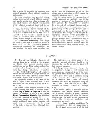 26
This is about 70 percent of the maximum shear
strength computed above without considering
deformation.
In some situations, the potential sliding
surface comprised of several different materials
may exhibit greater total shear resistance after
any intact materials are sheared. For example,
if the cohesive strength of intact rock is low
but the normal load acting on the total surface
is large, the sliding friction strength of the
combined materials can exceed the shear
resistance determined before the rock is
sheared. For this reason, a second analysis
should be performed which considers only the
sliding friction strength of the surfaces.
3-6. Foundation Permeability. -The design
of a gravity dam and its foundation requires a
knowledge of the hydrostatic pressure
distribution throughout the foundation. The
exit gradient for shear zone materials that
DESIGN OF GRAVITY DAMS
surface near the downstream toe of the dam
should also be determined to check against the
possibility of piping (see sec. 6-4).
The laboratory values for permeability of
sample specimens are applicable only to that
portion or portions of the foundation which
they represent. The permeability is controlled
by a network of geological features such as
joints, faults, and shear zones. The
permeability of the geologic features can be
determined best by in situ testing. Pressure
distributions for design should include the
appropriate influences of the permeability and
extent of all the foundation materials and
geologic features. Such a determination may be
made by several methods including two- and
three-dimensional physical models, two- and
three-dimensional finite element models, and
electric analogs.
D. LOADS
3-7. Reservoir and Tailwater. -Reservoir and
tailwater loads to be applied to the structure
are obtained from reservoir operation studies
and tailwater curves. These studies are based on
operating and hydrologic data such as reservoir
capacity, storage allocations, streamflow
records, flood hydrographs, and reservoir
releases for all purposes. A design reservoir can
be derived from these operation studies which
will reflect a normal high water surface.
The hydrostatic pressure at any point on the
dam is equal to the hydraulic head at that
point times the unit weight of water (62.4 lb.
per cu. ft.).
The normal design reservoir elevation is the
highest elevation that water is normally stored.
It is the Top of Joint Use Capacity, if joint use
capacity is included. If not, it is the Top of
Active Conservation Capacity. For definitions
of reservoir capacities, see section 2-9.
Maximum design reservoir elevation is the
highest anticipated water surface elevation and
usually occurs in conjunction with the routing
of the inflow design flood through the
reservoir.
The tailwater elevation used with a
particular reservoir elevation should be the
minimum that can be expected to occur with
that reservoir elevation.
3-8. Temperature. -Volumetric changes due
to temperature change [7] will transfer load
across transverse contraction joints if the joints
are grouted. These horizontal thrusts will then
result in twist effects and in additional loading
of the abutments. These effects may or may
not be beneficial from a stress and stability
standpoint and should be investigated using the
“Trial-Load Twist Method of Analysis”
discussed in chapter IV (sets. 4-25 through
4-29).
When making studies to determine concrete
temperature loads, varying weather conditions
can be applied. Similarly, a widely fluctuating
reservoir water surface will affect the concrete
temperatures. In determining temperature
loads, t h e f o l l o w i n g conditions and
temperatures are used:
( 1) Usual weather conditions.-The
combination of daily air temperatures, a
l-week cycle representative of the cold
 
