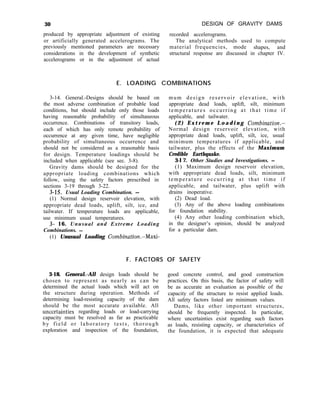 30 DESIGN OF GRAVITY DAMS
produced by appropriate adjustment of existing recorded accelerograms.
or artificially generated accelerograms. The The analytical methods used to compute
previously mentioned parameters are necessary material frequencies, mode shapes, and
considerations in the development of synthetic structural response are discussed in chapter IV.
accelerograms or in the adjustment of actual
E. LOADING COMBINATIONS
3-14. General.-Designs should be based on
the most adverse combination of probable load
conditions, but should include only those loads
having reasonable probability of simultaneous
occurrence. Combinations of transitory loads,
each of which has only remote probability of
occurrence at any given time, have negligible
probability of simultaneous occurrence and
should not be considered as a reasonable basis
for design. Temperature loadings should be
included when applicable (see sec. 3-8).
Gravity dams should be designed for the
appropriate loading combinations which
follow, using the safety factors prescribed in
sections 3-19 through 3-22.
3- 15. Usual Loading Combination. -
(1) Normal design reservoir elevation, with
appropriate dead loads, uplift, silt, ice, and
tailwater. If temperature loads are applicable,
use minimum usual temperatures.
3- 16. Unusual and Extreme Loading
Combinations. -
(1) Unusual Loading Combination.-Maxi-
mum design reservoir elevation, with
appropriate dead loads, uplift, silt, minimum
temperatures occurring at that time if
applicable, and tailwater.
( 2 ) E x t r e m e L o a d i n g Combination.-
Normal design reservoir elevation, with
appropriate dead loads, uplift, silt, ice, usual
minimum temperatures if applicable, and
tailwater, plus the effects of the Maximum
Credible Earthquake.
3-l 7. Other Studies and Investigations. -
(1) Maximum design reservoir elevation,
with appropriate dead loads, silt, minimum
temperature occurring at that time if
applicable, and tailwater, plus uplift with
drains inoperative.
(2) Dead load.
(3) Any of the above loading combinations
for foundation stability.
(4) Any other loading combination which,
in the designer’s opinion, should be analyzed
for a particular dam.
F. FACTORS OF SAFETY
3-18. General.-All design loads should be
chosen to represent as nearly as can be
determined the actual loads which will act on
the structure during operation. Methods of
determining load-resisting capacity of the dam
should be the most accurate available. All
uncertainties regarding loads or load-carrying
capacity must be resolved as far as practicable
by field or laboratory tests, thorough
exploration and inspection of the foundation,
good concrete control, and good construction
practices. On this basis, the factor of safety will
be as accurate an evaluation as possible of the
capacity of the structure to resist applied loads.
All safety factors listed are minimum values.
Dams, like other important structures,
should be frequently inspected. In particular,
where uncertainties exist regarding such factors
as loads, resisting capacity, or characteristics of
the foundation, it is expected that adequate
 