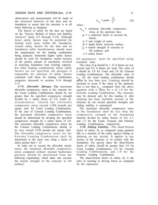 DESIGN DATA AND CRITERIA-Sec. 3-19
observations and measurements will be made of
the structural behavior of the dam and its
foundation to assure that the structure is at all
times behaving as designed.
The factors of safety for the dam are based
on the “Gravity Method of Stress and Stability
Analysis” (sets. 4-5 through 4-10). Although
lower safety factors may be permitted for
limited local areas within the foundation,
overall safety factors for the dam and its
foundation (after beneficiation) should meet
the requirements for the loading combination
being analyzed. Somewhat higher safety factors
should be used for foundation studies because
of the greater amount of uncertainty involved
in assessing foundation load resisting capacity.
For other loading combinations where safety
factors are not specified, the designer is
responsible for selection of safety factors
consistent with those for loading combination
categories discussed in sections 3-14 through
3-17.
3-19. Allowable .Stresses.-The maximum
allowable compressive stress in the concrete for
the Usual Loading Combinations should be not
greater than the specified compressive strength
divided by a safety factor of 3.0. Under no
circumstances s h o u l d t h e a l l o w a b l e
compressive stress exceed 1,500 pounds per
square inch for Usual Loading Combinations.
In the case of Unusual Loading Combinations,
the maximum allowable compressive stress
should be determined by dividing the specified
compressive strength by a safety factor of 2.0.
The maximum allowable compressive stress for
the Unusual Loading Combinations should, in
no case, exceed 2,250 pounds per square inch.
The allowable compressive stress for the
Extreme Loading Combination shall be
determined in the same way using a factor of
safety greater than 1 .O.
In order not to exceed the allowable tensile
stress, the minimum allowable compressive
stress computed without internal hydrostatic
pressure should be determined from the
following expression, which takes into account
the tensile strength of the concrete at lift
surfaces:
Uzn=pwh-$
31
(3)
where :
%I
= minimum allowable compressive
stress at the upstream face,
p = a reduction factor to account for
drains,
w = unit weight of water,
h = depth below reservoir surface,
ft = tensile strength of concrete at
lift surfaces, and
s = safety factor.
All parameters must be specified using
consistent units.
The value of p should be 1 .O if drains are not
present and 0.4 if drains are used. The value of
s should be 3.0 for Usual and 2.0 for Unusual
Loading Combinations. The allowable value of
u for the usual loading combination should
n%er be less than zero. Cracking should be
assumed to occur if the stress at the upstream
face is less than uZu computed from the above
equation with a value for s of 1.0 for the
Extreme Loading Combination. The structure
may be deemed safe for this loading if, after
cracking has been included, stresses in the
structure do not exceed specified strengths and
sliding stability is maintained.
The maximum allowable compressive stress
in the foundation shall be less than the
compressive strength of the foundation
material divided by safety factors of 4.0, 2.7,
and 1.3 for the Usual, Unusual, and Extreme
Loading Combinations, respectively.
3-20. Sliding Stability. -The shear-friction
factor of safety, Q, as computed using equation
(4), is a measure of the safety against sliding or
shearing on any section. It applies to any
section of the structure or its contact with the
foundation. For gravity dams the shear-friction
factor of safety should be greater than 3.0 for
Usual Loading Combinations, 2.0 for Unusual
Loading Combinations, and 1.0 for the
Extreme Loading Combination.
The shear-friction factor of safety, Q, is the
ratio of resisting to driving forces as computed
by the expression:
 