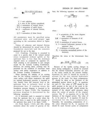 32 DESIGN OF GRAVITY DAMS
Q=
CA+(XN+XU)tan@
ZV (4)
where :
C = unit cohesion,
A = area of the section considered,
ZN = summation of normal forces,
2 U = summation of uplift forces,
tan f$ = coefficient of internal friction,
and
x I’ = summation of shear forces.
All parameters must be specified using
consistent units and with proper signs
according to the convention shown in figure
4-l.
Values of cohesion and internal friction
should be determined by actual tests of the
foundation materials and the concrete
proposed for use in the dam.
3-21. Cracking. -Cracking is assumed to
occur in a gravity dam if the vertical normal
stress (computed without uplift) at the
upstream face is less than the minimum
required stress as computed by equation (3).
Such cracking is not permitted in new designs
except for the Extreme Loading Combination.
However, for existing dams, cracking may be
permitted for the condition of maximum water
surface with drains inoperative in addition to
the Extreme Loading Combination.
When checking the stability of an existing
dam for the loading condition of maximum
water surface with drains inoperative, the uplift
(or internal hydrostatic) pressure is assumed to
vary linearly from full reservoir level at the
upstream face to tailwater level at the
downstream face. If cracking occurs the
foundation pressure diagram is assumed to be
as shown in figure 3-3(D). The foundation
pressure diagram is determined by the
following procedure:
(1) A horizontal crack is assumed to extend
from the upstream face to a point where the
vertical stress is equal to the uplift pressure at
the upstream face, point 4 on figure 3-3(D).
(2) From figures 3-3(A) and (D), taking
moments about the center of gravity of the
base, the following equations are obtained:
and
T1 =3 -$d
( >
(6)
where :
e’ = eccentricity of the stress diagram
after cracking,
IZM = summation of moments of all
forces,
Z W = summation of vertical forces,
A 3 = internal hydrostatic pressure at the
upstream face,
T = thickness of section, and
T, = remaining untracked portion of the
thickness.
Therefore the stress at the downstream face,
B, is:
B7=2(cW-A3T) +A3
(7)
Because of the rapidly cycling changes in
stress during earthquakes, it should be assumed
that the internal hydrostatic pressures are zero
in the cracks caused by the extreme loading.
Equations (5) and (7) should be revised to
account for the zero internal hydrostatic
pressure in the crack. For these computations,
T should be taken as the thickness of the
untracked portion shown as T1 in equations
(6) and (7). The value of n should be the
uplift pressure at the end of the crack in the
untracked portion and ZM should include the
moment of the altered uplift pressures taken
about the center of gravity of the original
section. The T in equation (6) is the full
thickness of the original section. The value of
T1 to be used as T in equation (5) must be
e s t i m a t e d f o r t h e f i r s t c o m p u t a t i o n .
Thereafter, for succeeding computations of e’,
the value obtained for T1 in equation (6)
should be used. Several cycles of computation
 