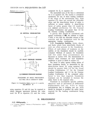 D E S I G N D A T A AND CRITERIA--Sec. 3-22 33
Reservoir w a t e r s u r f a c e - :
“l-l
c e n t e r o f grovlty o f
8
(A) VERTICAL CROSS-SECTION
Al
“-----1,
(B) PRESSURE DIAGRAM WITHOUT UPLIFT
:t.-ril--
8
4
(C) UPLIFT PRESSURE DIAGRAM
T
<-
3
(D) COMBINED PRESSURE DIAGRAM
D I A G R A M S O F B A S E P R E S S U R E S
A C T I N G O N A G R A V I T Y D A M
Figure 3-3. Foundation base pressures for a gravity
dam.-288-D-25 10
using equations (5) and (6) may be required to
obtain adequate agreement between the value
used for T in equation (5) and the value
computed for T1 in equation (6).
The untracked area of the base is substituted
for A in equation (4). The section is considered
satisfactory for any of these loading conditions
if the stress at the downstream face, from
equation (7), does not exceed the allowable
stress, and the shear-friction factor of safety is
sufficient to ensure stability. A shear-friction
factor of safety greater than 2.0 would be
con sidered satisfactory for the Unusual
Loading Combination and greater than 1.0 for
the Extreme Loading Combination.
A gravity dam should be considered safe
against overturning if B5, the ordinate in figure
3-3(D), is less than the allowable stresses in the
concrete and the foundation rock for the
appropriate loading combinations.
3-22. Foundation Stability. Joints, shears,
and faults which form identifiable blocks of
rock are often present in the foundation.
Effects of such planes of weakness on the
stability of the foundation should be carefully
evaluated. Methods of analysis for foundation
stab ilitv under these circumstances are
discussed in section 4-50. The determination of
effective shear resistance for such foundation
conditions is given in detail in section 3-5.
The factor of safety against sliding failure of
these foundation blocks, as determined by the
shear-friction factor, Q, using equation (4),
should be greater than 4.0 for the Usual
Loading Combination, 2.7 for the Unusual
Loading Combination, and 1.3 for the Extreme
Loading Combination. If the computed safety
factor is less than required, foundation
treatment can be included to increase the
safety factor to the required value.
Treatment to accomplish specific stability
objectives such as prevention of differential
displacements (see sec. 4-51) or stress
concentrations due to bridging (see sec. 4-52)
should be designed to produce the safety factor
required for the loading combination being
analyzed.
G. BIBLIOGRAPHY
3-23. Bibliography. -
[ 1] “Concrete Manual,” Bureau of Reclamation, eighth
edition, 1975.
[2] “Properties of Mass Concrete in Bureau of Reclamation
Dams,” Concrete Laboratory Report No. C-1009,
Bureau of Reclamation, 1961.
 