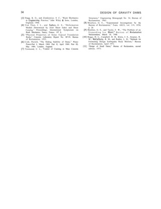 34 DESIGN OF GRAVITY DAMS
[3] Stagg, K. G., and Zienkiewicz, 0. C., “Rock Mechanics
in Engineering Practice,” John Wiley & Sons, London,
England, 1968.
[4] Von Thun, J. L., and Tarbox, G. S., “Deformation
Moduli Determined by Joint Shear Index and Shear
Catalog,” Proceedings, International Symposium on
Rock Mechanics, Nancy, France, 197 1.
[S] “Physical Properties of Some Typical Foundation
Rocks,” Concrete Laboratory Report No. SP-39, Bureau
of Reclamation, 1953.
[6] Link, Harald, “The Sliding Stability of Dams,” Water
Power-Part I, March 1969; Part II, April 1969; Part III,
May 1969, London, England.
[7] Townsend, C. L., “Control of Cracking in Mass Concrete
Structures,” Engineering Monograph No. 34, Bureau of
Reclamation, 1965.
[8] Monfore, G. E., “Experimental Investigations by the
Bureau of Reclamation,” Trans. ASCE, vol. 119, 1954,
p. 26.
[9] Monfore, G. E., and Taylor, F. W., “The Problem of an
E x p a n d i n g I c e Sheet,” B u r e a u o f Reclamation
Memorandum, March 18, 1948.
[lo] Boggs, H. L., Campbell, R. B., Klein, I. E., Kramer, R.
W., McCafferty, R. M., and Roehm, L. H., “Methods for
Estimating Design Earthquake Rock Motions,” Bureau
of Reclamation, April 1972.
[ 111 “Design of Small Dams,” Bureau of Reclamation, second
edition, 1973.
 