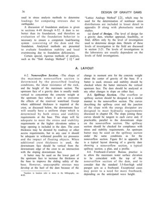 36
used in stress analysis methods to determine
loadings for computing stresses due to
earthquake.
A discussion of foundation analyses is given
in sections 4-49 through 4-52. A dam is no
better than its foundation, and therefore an
evaluation of the foundation behavior is
necessary to ensure a competent load-bearing
system consisting of the dam and the
foundation. Analytical methods are presented
to evaluate foundation stability and local
overstressing due to foundation deficiencies.
Certain special, rigorous methods of analysis,
such as the “Slab Analogy Method” [ I] ’ and
DESIGN OF GRAVITY DAMS
“Lattice Analogy Method” [2], which may be
used for the determination of nonlinear stress
distributions are included in lesser detail in
appendix D along with photoelastic model
studies.
(a) Level of Design, -The level of design for
a gravity dam, whether appraisal, feasibility, or
final, differs only by the level of investigation
used to determine design data. Details of these
levels of investigation in the field are discussed
in section 2-21. The levels of investigations in
the laboratory are usually dependent on the
levels of field investigations.
A. LAYOUT
4-2. Nonoverflow Section. -The shape of
the maximum nonoverflow section is
determined by the prescribed loading
conditions, the shear resistance of the rock,
and the height of the maximum section. The
upstream face of a gravity dam is usually made
vertical to concentrate the concrete weight at
the upstream face where it acts to overcome
the effects of the reservoir waterload. Except
where additional thickness is required at the
crest, as discussed below, the downstream face
will usually have a uniform slope which is
determined by both stress and stability
requirements at the base. This slope will be
adequate to meet the stress and stability
requirements at the higher elevations unless a
large opening is included in the dam. The crest
thickness may be dictated by roadway or other
access requirements, but in any case it should
be adequate to withstand possible ice pressures
and the impact of floating objects. When
additional crest thickness is used, the
downstream face should be vertical from the
downstream edge of the crest to an intersection
with the sloping downstream face.
A batter may be used on the lower part of
the upstream face to increase the thickness at
the base to improve the sliding safety of the
base. However, unacceptable stresses may
develop at the heel of the dam because of the
‘Numbers in brackets refer to items in the bibliography, sec.
4-55.
change in moment arm for the concrete weight
about the center of gravity of the base. If a
batter is used, stresses and stability should be
checked where the batter intersects the vertical
upstream face. The dam should be analyzed at
any other changes in slope on either face.
4-3. Spillway Section. -The overflow or
spillway section should be designed in a similar
manner to the nonoverflow section. The curves
describing the spillway crest and the junction
of the slope with the energy dissipator are
designed to meet hydraulic requirements
discussed in chapter IX. The slope joining these
curves should be tangent to each curve and, if
practicable, parallel to the downstream slope
on the nonoverflow section. The spillway
section should be checked for compliance with
stress and stability requirements. An upstream
batter may be used on the spillway section
under the same conditions as for the
nonoverflow section. Figure B-l in appendix B
is a typical layout drawing of a gravity dam
showing a nonoverflow section, a typical
spillway section, a plan, and a profile.
4-4. Freeboard.-Current Bureau practice is
to allow the maximum water surface elevation
to be coincident with the top of the
nonoverflow section of the dam, and to
consider that the standard 3.5-foot-high solid
parapet acts as a freeboard. Exceptional cases
may point to a need for more freeboard,
depending on the anticipated wave height.
 