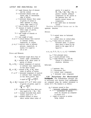 LAYOUT AND ANALYSIS-Sec. 4-8 39
Q, = angle between face of element
and the vertical.
T = horizontal distance from up-
stream edge to downstream
edge of section.
c = horizontal distance from center
of gravity of section to
either upstream or down-
stream edge, equal to T/2.
A = area of section, equal to T.
I= moment of inertia of section
about center of gravity,
equal to T3 / 12.
gravity. It is equal to
M, +M, +M; +MP +M;. A
positive moment produces
compression on the section at
the upstream face. All
positive normal stresses are
compressive.
U = total uplift force on horizontal
section.
Positive horizontal forces act in the
upstream direction.
Stresses.
% = unit weight of concrete or
masonry.
o = unit weight of water.
h or h’ = vertical distance from reservoir
or tailwater surface,
respectively, to section.
p or p’ = reservoir water or tailwater
pressure, respectively, at
section. It is equal to
wh or wh’.
% = normal stress on horizontal
plane.
uY = normal stress on vertical plane.
rzY = ryz = shear stress on vertical or
horizontal plane. A positive
shear stress is shown by the
sketch in the upper left of
figure 4- 1.
a,a,,a,,b,bl,b2,c,,c2,d2=constants.
Forces and Moments.
WC = dead-load weight above base of
section under consideration.
MC = moment of W, about center of
gravity of section.
W, or Wk = vertical component of reservoir
or tailwater load, respectively,
on face above section.
M, or Mk = moment of W, or Wh about
center of gravity of section.
V or V” = horizontal component of reservoir
or tailwater load, respectively,
on face above section. This
OP 1
= first principal stress.
OP2
= second principal stress.
@P 1
= angle between up 1 and the
vertical. It is positive in a
clockwise direction.
Subscripts.
= upstream face.
1 = downstream face.
w = vertical water component.
p = horizontal water component.
4-8. N o t a t i o n s f o r H o r i z o n t a l
Earthquake. -The hydrodynamic pressures due
to horizontal rock motions from earthquakes
are computed using the method introduced in
section 4-3 1. The notation is as follows:
oh2
is equal to-
2
MP or ML: = moment of V or V’ about center
of gravity of section, equal to
oh3 w(hy3
-Or-z-.
6
c W = resultant vertical force above sec-
tion, equal to WC + W, + Wk.
C V = resultant horizontal force above
section, equal to V + V’.
ZM = resultant moment of forces
ps = pressure normal to face.
-
(y = horizontal earthquake acceleration ,
acceleration of gravity
varies by elevation as computed
in section 4-33.
z = depth of reservoir at section
above section about center of being studied.
 