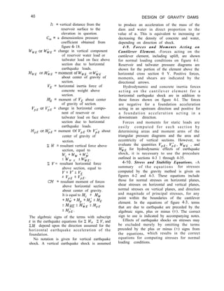 40 DESIGN OF GRAVITY DAMS
to produce an acceleration of the mass of the
dam and water in direct proportion to the
value of (Y. This is equivalent to increasing or
decreasing the density of concrete and water,
depending on direction of shock.
4-9. Forces and Moments Acting on
Cantilever Element. -Forces acting on the
cantilever element, including uplift, are shown
for normal loading conditions on figure 4-l.
Reservoir and tailwater pressure diagrams are
shown for the portion of the element above the
horizontal cross section 0 Y. Positive forces,
moments, and shears are indicated by the
directional arrows.
Hydrodynamic and concrete inertia forces
acting on the cantilever element for a
horizontal earthquake shock are in addition to
those forces shown on figure 4-l. The forces
are negative for a foundation acceleration
acting in an upstream direction and positive for
a foundation acceleration acting in a
downstream direction.
Forces and moments for static loads are
easily computed for each section by
determining areas and moment arms of the
triangular pressure diagrams and the area and
eccentricity of vertical sections. However, to
evaluate the quantities VpE, ViE, IV,, , and
WhE for hydrodynamic effects of earthquake
shock, it is necessary to use the procedure
outlined in sections 4-3 1 through 4-35.
4-10. Stress and Stability Equations. -A
summary of the equations for stresses
computed by the gravity method is given on
figures 4-2 and 4-3. These equations include
those for normal stresses on horizontal planes,
shear stresses on horizontal and vertical planes,
normal stresses on vertical planes, and direction
and magnitude of principal stresses, for any
point within the boundaries of the cantilever
element. In the equations of figure 4-3, terms
that are due to earthquake are preceded by the
algebraic signs, plus or minus (2). The correct
sign to use is indicated by accompanying notes.
Effects of earthquake shocks on stresses may
be excluded merely by omitting the terms
preceded by the plus or minus (+) signs from
the equations, which results in the correct
equations for computing stresses for normal
loading conditions.
h = vertical distance from the
reservoir surface to the
elevation in question.
C, = a dimensionless pressure
coefficient obtained from
figure 4- 18.
wWE Or whE = change in vertical component
of reservoir water load or
tailwater load on face above
section due to horizontal
earthquake loads.
MWE orMbE =momentof Ww, or WhE
about center of gravity of
section.
V, = horizontal inertia force of
concrete weight above
section.
ME = moment of V, about center
of gravity of section.
vpE Or v;E = change in horizontal compo-
nent of reservoir or
tailwater load on face above
section due to horizontal
earthquake loads.
MpE OrM;E = moment Of vpE Or I$E about
center of gravity of
section.
Z W = resultant vertical force above
section, equal to
w,+w,+w;
*WW E ’ wi’E.
2 V’= resultant horizontal force
above section, equal to
I/+ v’f v,
f vpE f v;E.
CM = resultant moment of forces
above horizontal section
about center of gravity.
It is equal to M, + M,
+Md+M,+Mi*ME
*MWE +MiJE f”pE
*MdE.
The algebraic signs of the terms with subscript
E in the earthquake equations for C W, C I’, and
EM depend upon the direction assumed for the
horizontal earthquake acceleration of the
foundation.
No notation is given for vertical earthquake
shock. A vertical earthquake shock is assumed
 