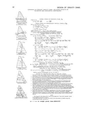 42
N O R M A L S T R E S S
O N H O R I Z O N T A L P L A N E
O N “ERTlCAL P L A N E
N O R M A L S T R E S S
O N YERTICAL P L A N E
DESIGN OF GRAVITY DAMS
STRESSES IN STRAIGHT GRAVITY DAMS, INCLUDING EFFECTS OF
TAILWATER AND HORIZONTAL EARTHQUAKE
IU*=a+by
NORMAL STRESS ON HORIZONTAL PLANE, bz
al~az==w-fzE
T TZ
b= 12rM
TJ
SHEAR STRESS ON HORIZONTALOR VERTICAL PLANE,& = TSru
II Tzy = “tyz - (I, + b,y + c,y*
a,=TCZ D = (a,, - PI?* P:) t a n 00
b,=-$(+ 2~Zyu+4~zyo)
Ct=~(y+3Tzy" + 3fzyD i
Check at face for y = T, Zzy”=-(u~“-P~fPE)tonQ”
Note.(‘“se I+1 slg” If horlzontol acceleration of foundation IS “Pstreom )
(t “se (-I stgn f hori~ontoi acceleratmn of foundaimn is upstream.)
NORMAL STRESS ON VERTICAL PLANE, Uy
III.~y==o,+blytc~y’+d~y’
o,=cJyy,=a,ton~,+P’~f PIE ; bt = b,+an@o + 2 t’ ,.WG
(0 W to be omltted If tall&voter is absent1
t a n $J” - ian6l;
az= A Z
j$= ~~(~)-~(~+6~YU+6T~Y~)l+~[3(~)+3(~)]
Check at face f o r y = T, uyu = ( P ’ PE -Tryu+anm”)
MAGNITUDE OF PRINCIPAL STRESSES, Up,,(Tp2
Alternate s,gn gives Up* which
Check ot upstream face either Up, Or OP = 5 sec2@‘“-(P’*Pr)+~nz@u
Check at downstream foCe either UP, or d 8&sec24%-( p’?‘pdton%
pe =
DIRECTION OF FIRST PRINCIPAL STRESS, 6p,
p *Pt”i OTC tan (-&I {
,f +a" zap, = (+), 0.~ "p,< C t45") Measured from Vertical
If +onz@p, = (-j (-45=v@p,c 0
, } ClockwIse positive.
I.
2.
3 .
4 .
5 .
6 .
7
8 .
9 .
/ I
Check at ups+ream:nd downstream face, 0p, =@, or(90’=0)
METHOD OF CONSTRUCTING LINES OF PRINCIPAL STRESS
From the ,n+ersec+,on of o chose” ver+,cal plow and thebase of thecontllever cross-Section,
mecsure $0, ot thoi Point and draw ianqent I-2 half way to the horizontal section d-8 next above.
At tne two bolnts on section A-B between which +he line must pass, iay off the angles wh~chgive
the d#rec+lon of the pr~ncipol s1ress being considered and prolong thel~nestothelrpointof mtel-sectlo”
Setween th,s pot”, of ,n+ersec+ion a.>d point 2 of the tangent /- 2, draw tongent 2-3 half way to
the horizontal section C-D nexi above A-D.
Con+,n”e the,nterpolo+,o” unth thesuccess~on of tongenis has reached either Of the fOC’2sor the
top of the cantilever cross-section (I+ may be necessary to Interpolate betweenanqles ot the
,n+ersect,one of successive horizontol sections and 0 vertito, plone)
Through the po,n+s of ,“+erse‘:,on of these tangents and the hOrIzo”+oi seCtIons(or YertlCOI planes),
draw the curves or lines of princlpai stress. Draw sufficient hnes to Include the whole section.
From +he Intersectfonofo horlzontol sectton and the uostreom facetor from the ~ntersectionofo
vertical plow and the base), measure the angle of the stress complementary to the oneju~r drown
and draw tinoent 5-6 from the wstreom face half way to the first hne of principal stress alreadydrawn
From 6, drowtorgent 6-7 perpendlculor to the first lone of pr~nc~pol stress andextending halfway
to the next line of principal sfress.
Continue the construction of the tangents perpendicular to the lines of principal stress already
drown until the too. bose.ordownstreom face of the cont~lever cross-section ~sreached.
Connect the pofnts of int&sect!on of these tangents and the lines of principal s+ress first drown
with curves or lines of complementary principal stress. Draw sufflclent curves to include the whole
SectIon.
NOTE
The f,gures on +h,s sheetore for illustrative ~“rposes only. They donot represent results
for any speuflc condltlon of loodlng.
:. The value of the quont,ty IS to be de;ernined ot o hor,zon+ul plane n Z distance abcve the
horlzontol sect>on under cons,dera+,on
Figure 4-3. Stresses in straight gravity dams.-288-D-3152
 