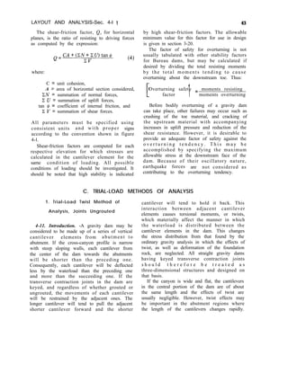 LAYOUT AND ANALYSIS-Sec. 4-l 1
The shear-friction factor, Q, for horizontal
planes, is the ratio of resisting to driving forces
as computed by the expression:
Q=CA+(ZN+XU)tanQ
CV (4)
where:
C = unit cohesion,
A = area of horizontal section considered,
CN = summation of normal forces,
C U = summation of uplift forces,
tan @ = coefficient of internal friction, and
Z V = summation of shear forces.
All parameters must be specified using
consistent units and with proper signs
according to the convention shown in figure
4-l.
Shear-friction factors are computed for each
respective elevation for which stresses are
calculated in the cantilever element for the
same condition of loading. All possible
conditions of loading should be investigated. It
should be noted that high stability is indicated
43
by high shear-friction factors. The allowable
minimum value for this factor for use in design
is given in section 3-20.
The factor of safety for overturning is not
usually tabulated with other stability factors
for Bureau dams, but may be calculated if
desired by dividing the total resisting moments
by the total moments tending to cause
overturning about the downstream toe. Thus:
[
Overturning safety = moments resisting
factor 1 moments overturning
Before bodily overturning of a gravity dam
can take place, other failures may occur such as
crushing of the toe material, and cracking of
the upstream material with accompanying
increases in uplift pressure and reduction of the
shear resistance. However, it is desirable to
provide an adequate factor of safety against the
o v e r t u r n i n g t e n d e n c y . T h i s m a y b e
accomplished by specifying the maximum
allowable stress at the downstream face of the
dam. Because of their oscillatory nature,
earthquake forces are not considered as
contributing to the overturning tendency.
C. TRIAL-LOAD METHODS OF ANALYSIS
1. Trial-Load Twist Method of
Analysis, Joints Ungrouted
4-11. Introduction. -A gravity dam may be
considered to be made up of a series of vertical
cantilever elements from abutment to
abutment. If the cross-canyon profile is narrow
with steep sloping walls, each cantilever from
the center of the dam towards the abutments
will be shorter than the preceding one.
Consequently, each cantilever will be deflected
less by the waterload than the preceding one
and more than the succeeding one. If the
transverse contraction joints in the dam are
keyed, and regardless of whether grouted or
ungrouted, the movements of each cantilever
will be restrained by the adjacent ones. The
longer cantilever will tend to pull the adjacent
shorter cantilever forward and the shorter
cantilever will tend to hold it back. This
interaction between adjacent cantilever
elements causes torsional moments, or twists,
which materially affect the manner in which
the waterload is distributed between the
cantilever elements in the dam. This changes
the stress distribution from that found by the
ordinary gravity analysis in which the effects of
twist, as well as deformation of the foundation
rock, are neglected. All straight gravity dams
having keyed transverse contraction joints
s h o u l d t h e r e f o r e b e t r e a t e d a s
three-dimensional structures and designed on
that basis.
If the canyon is wide and flat, the cantilevers
in the central portion of the dam are of about
the same length and the effects of twist are
usually negligible. However, twist effects may
be important in the abutment regions where
the length of the cantilevers changes rapidly.
 