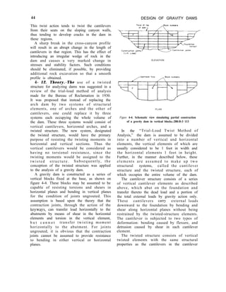 44 DESIGN OF GRAVITY DAMS
This twist action tends to twist the cantilevers
from their seats on the sloping canyon walls,
thus tending to develop cracks in the dam in
these regions.
A sharp break in the cross-canyon profile
will result in an abrupt change in the length of
cantilevers in that region. This has the effect of
introducing an irregular wedge of rock in the
dam and causes a very marked change in
stresses and stability factors. Such conditions
should be eliminated, if possible, by providing
additional rock excavation so that a smooth
profile is obtained.
4- 12. Theory.-The use of a twisted
structure for analyzing dams was suggested in a
review of the trial-load method of analysis
made for the Bureau of Reclamation in 1930.
It was proposed that instead of replacing the
arch dam by two systems of structural
elements, one of arches and the other of
cantilevers, one could replace it by three
systems each occupying the whole volume of
the dam. These three systems would consist of
vertical cantilevers, horizontal arches, and a
twisted structure. The new system, designated
the twisted structure, would have the primary
purpose of resisting the twisting moments in
horizontal and vertical sections. Thus the
vertical cantilevers would be considered as
having no torsional resistance, since the
twisting moments would be assigned to the
twisted structure. Subsequently, the
conception of the twisted structure was applied
to the analysis of a gravity dam.
A gravity dam is constructed as a series of
vertical blocks fixed at the base, as shown on
figure 4-4. These blocks may be assumed to be
capable of resisting torsions and shears in
horizontal planes and bending in vertical planes
for the condition of joints ungrouted. This
assumption is based upon the theory that the
contraction joints, through the action of the
keyways, can transfer load horizontally to the
abutments by means of shear in the horizontal
elements and torsion in the vertical element,
b u t c a n n o t transfer twisting moment
horizontally to the abutment. For joints
ungrouted, it is obvious that the contraction
joints cannot be assumed to provide resistance
to bending in either vertical or horizontal
planes.
ELEVATION
PLAN
Figure 4-4. Schematic view simulating partial construction
of a gravity dam in vertical blocks.-288-D-3 113
In the “Trial-Load Twist Method of
Analysis,” the dam is assumed to be divided
into a number of vertical and horizontal
elements, the vertical elements of which are
usually considered to be 1 foot in width and
the horizontal elements 1 foot in height.
Further, in the manner described below, these
elements are assumed to make up two
structural systems, called the cantilever
structure and the twisted structure, each of
which occupies the entire volume of the dam.
The cantilever structure consists of a series
of vertical cantilever elements as described
above, which abut on the foundation and
transfer thereto the dead load and a portion of
the total external loads by gravity action only.
These cantilevers carry external loads
downward to the foundation by bending and
shear along horizontal planes without being
restrained by the twisted-structure elements.
The cantilever is subjected to two types of
deformation: bending caused by flexure, and
detrusion caused by shear in each cantilever
element.
The twisted structure consists of vertical
twisted elements with the same structural
properties as the cantilevers in the cantilever
 