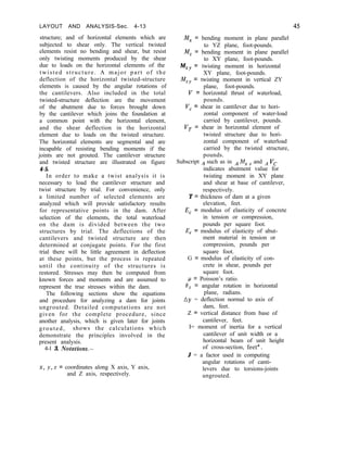 LAYOUT AND ANALYSIS-Sec. 4-13
structure; and of horizontal elements which are
subjected to shear only. The vertical twisted
elements resist no bending and shear, but resist
only twisting moments produced by the shear
due to loads on the horizontal elements of the
twisted structure. A major part of the
deflection of the horizontal twisted-structure
elements is caused by the angular rotations of
the cantilevers. Also included in the total
twisted-structure deflection are the movement
of the abutment due to forces brought down
by the cantilever which joins the foundation at
a common point with the horizontal element,
and the shear deflection in the horizontal
element due to loads on the twisted structure.
The horizontal elements are segmental and are
incapable of resisting bending moments if the
joints are not grouted. The cantilever structure
and twisted structure are illustrated on figure
4-5.
In order to make a twist analysis it is
necessary to load the cantilever structure and
twist structure by trial. For convenience, only
a limited number of selected elements are
analyzed which will provide satisfactory results
for representative points in the dam. After
selection of the elements, the total waterload
on the dam is divided between the two
structures by trial. The deflections of the
cantilevers and twisted structure are then
determined at conjugate points. For the first
trial there will be little agreement in deflection
at these points, but the process is repeated
until the continuity of the structures is
restored. Stresses may then be computed from
known forces and moments and are assumed to
represent the true stresses within the dam.
The following sections show the equations
and procedure for analyzing a dam for joints
ungrouted. Detailed computations are not
given for the complete procedure, since
another analysis, which is given later for joints
grouted, shows the calculations which
demonstrate the principles involved in the
present analysis.
4-l 3. Notations.-
x, y, z = coordinates along X axis, Y axis,
and Z axis, respectively.
M, = bending moment in plane parallel
to YZ plane, foot-pounds.
M, = bending moment in plane parallel
to XY plane, foot-pounds.
MXY = twisting moment in horizontal
XY plane, foot-pounds.
MZY
= twisting moment in vertical ZY
plane, foot-pounds.
V = horizontal thrust of waterload,
pounds.
V, = shear in cantilever due to hori-
zontal component of water-load
carried by cantilever, pounds.
I’, = shear in horizontal element of
twisted structure due to hori-
zontal component of waterload
carried by the twisted structure,
pounds.
Subscript A such as in *Mx y and A VC
indicates abutment value for
twisting moment in XY plane
and shear at base of cantilever,
respectively.
T = thickness of dam at a given
elevation, feet.
E, = modulus of elasticity of concrete
in tension or compression,
pounds per square foot.
E, = modulus of elasticity of abut-
ment material in tension or
compression, pounds per
square foot.
G = modulus of elasticity of con-
crete in shear, pounds per
square foot.
p = Poisson’s ratio.
19~ = angular rotation in horizontal
plane, radians.
LJY = deflection normal to axis of
dam, feet.
Z = vertical distance from base of
cantilever, feet.
I= moment of inertia for a vertical
cantilever of unit width or a
horizontal beam of unit height
of cross-section, feet4.
J = a factor used in computing
angular rotations of canti-
levers due to torsions-joints
ungrouted.
 