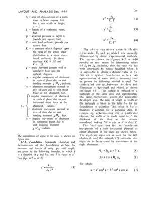 LAYOUT AND ANALYSIS-Sec. 4-14
A = area of cross-section of a canti-
lever or beam, square feet.
For a unit width or height,
A = T.
L = length of a horizontal beam,
feet.
p = external pressure at depth h,
pounds per square foot.
P = unit load ordinate, pounds per
square foot.
K = a constant which depends upon
the ratio of the actual shear
distribution to a shear distri-
buted uniformly. In these
analyses K/G = 3/E and
K = 1.25.
$ = angle between canyon wall at
cantilever base and the
vertical, degrees.
(Y = angular movement of abutment
in vertical plane due to unit
bending moment A I%!, , radians.
y = abutment movement normal to
axis of dam due to unit shear
=
I
force at the abutment, feet.
angular movement of abutment
in vertical plane due to unit
horizontal shear force at the
a2 abutment, radians.
= abutment movement normal to
axis of dam due to unit
bending moment AMx, feet.
6 = angular movement of abutment
in horizontal plane due to
unit twisting moment
A Mxv, radians.
The convention of signs to be used is shown on
figure 4-6.
4-14. Foundation Constants. -Rotation and
deformations of the foundation surface for
moments and forces of unity, per unit length,
are given by the following formulas, in which k
is a function of p and b/a, and T is equal to a’
(see figs. 4-7 to 4-10).
(1)
II - k,
QI
-q--F
k3
y’=F-
r
k,
6’ =-
4 p
47
(2)
(3)
(4)
The above equations contain elastic
constants, E, and P, which are usually
determined by direct experimental methods.
The curves shown on figures 4-7 to 4-10
provide an easy means for determining values
of k, to k,, inclusive, after the ratio b/a has
been determined by means described below. It
is impossible to obtain a definite value of b/a
for an irregular foundation surface. An
approximation of some kind is necessary, and
at present the following method is used. The
surface of contact between the dam and
foundation is developed and plotted as shown
on figure 4-l 1. This surface is replaced by a
rectangle of the same area and approximately
the same proportions, called the equivalent
developed area. The ratio of length to width of
the rectangle is taken as the ratio b/a for the
foundation in question. The value of b/a is
therefore a constant for a particular dam. In
computing deformations for a particular
element, the width a’ is made equal to T, the
thickness of the dam at the element
considered, making T/b’ = a/b, or b’ = (b/a) T.
The final equations for the foundation
movements of a unit horizontal element at
either abutment of the dam are shown below.
The algebraic signs are as used for the left
abutment, and the asterisk (*) indicates that
signs are to be reversed for movements at the
right abutment.
*5 =M, CI + V/cr2 (5)
ny=V,y+MZcw2 (6)
for which:
a! = a’ cos3 J/ + 6 ’ sin’ $ cos $J (7)
 
