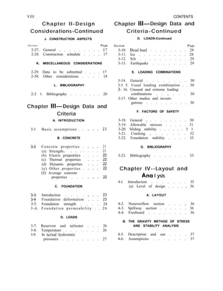 VIII CONTENTS
Chapter II-Design Chapter lll- Design Data and
Considerations-Continued Criteria-Continued
J. CONSTRUCTION ASPECTS D. LOADS-Continued
Section Pa&!
2-27. General . . . . . . . . . 1’7
2-28. Construction schedule . . . . 17
SeCtiOn Page
3-10. Deadload . . . . . . . . 28
3-11. Ice . . . . . . . . . . 28
3-12. Silt . . . . . . . . . . 29
3-13. Earthquake . . . . . . . 29
K. MISCELLANEOUS CONSIDERATIONS
2-29. Data to be submitted . . . . 17
2-30. Other considerations . . . . 18
L. BIBLIOGRAPHY
2-3 1. Bibliography . . . . . . . 20
Chapter Ill- Design Data and
Criteria
A. INTRODUCTION
3-l Basic assumptions . . . . . 2
B. CONCRETE
3-2 Concrete properties .
(a) Strength
(b) Elastic propkrties’ :
(c) Thermal properties
(d) Dynamic properties
(e) Other properties .
(f) Average concrete
properties . . .
. . . 21
. . . 21
. . . 22
. . . 22
. . . 22
. . . 22
. . . 22
C. FOUNDATION
3-3
3-4
Introduction . . . . . . . 23
Foundation deformation . . . 23
3-5. Foundation strength . . . . 24
3-6. Foundation permeability . . 26
D. LOADS
3-7. Reservoir and tailwater . . . 26
3-8. Temperature . . . . . . . 26
3-9. In ternal hydrostatic
pressures . . . . . . . . 27
E. LOADING COMBINATIONS
3-14. General . . . . . . . . 30
3-l 5. Usual loading combination . . 30
3- 16. Unusual and extreme loading
combinations . . _ . . . 30
3-17. Other studies and investi-
gations . . . . . . . . . 30
F. FACTORS OF SAFETY
3-18. General _ . . . . . . . . 30
3-19. Allowable stresses . . . . . 31
3-20. Sliding stability . . . . . . 3 1
3-21. Cracking , . . . . . . 32
3-22. Foundation stability . . . . 33
G. BIBLIOGRAPHY
3-23. Bibliography . . . . . . . 33
Chapter IV--Layout and
Ana I ysis
4-l. Introduction . . . . . . . 35
(a) Level of design . . . . , 36
A. LAYOUT
4-2. Nonoverflow section . . . , 36
4-3. Spillway section . . . . . . 36
4-4. Freeboard . . . . . . . . 36
B. THE GRAVITY METHOD OF STRESS
AND STABILITY ANALYSIS
4-5. Description and use . . . . 37
4-6. Assumptions . . . . . . . 37
 