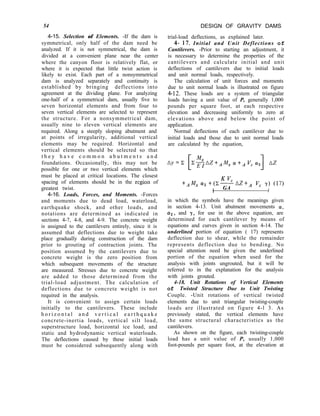 54 DESIGN OF GRAVITY DAMS
trial-load deflections, as explained later.
4- 17. Initial and Unit Deflections of
Cantilevers. -Prior to starting an adjustment, it
is necessary to determine the properties of the
cantilevers and calculate initial and unit
deflections of cantilevers due to initial loads
and unit normal loads, respectively.
The calculation of unit forces and moments
due to unit normal loads is illustrated on figure
4-12. These loads are a system of triangular
loads having a unit value of P, generally 1,000
pounds per square foot, at each respective
elevation and decreasing uniformly to zero at
elevations above and below the point of
application.
Normal deflections of each cantilever due to
initial loads and those due to unit normal loads
are calculated by the equation,
4-15. Selection of Elements. -If the dam is
symmetrical, only half of the dam need be
analyzed. If it is not symmetrical, the dam is
divided at a convenient plane near the center
where the canyon floor is relatively flat, or
where it is expected that little twist action is
likely to exist. Each part of a nonsymmetrical
dam is analyzed separately and continuity is
established by bringing deflections into
agreement at the dividing plane. For analyzing
one-half of a symmetrical dam, usually five to
seven horizontal elements and from four to
seven vertical elements are selected to represent
the structure. For a nonsymmetrical dam,
usually nine to eleven vertical elements are
required. Along a steeply sloping abutment and
at points of irregularity, additional vertical
elements may be required. Horizontal and
vertical elements should be selected so that
t h e y h a v e c o m m o n a b u t m e n t s a n d
foundations. Occasionally, this may not be
possible for one or two vertical elements which
must be placed at critical locations. The closest
spacing of elements should be in the region of
greatest twist.
4-16. Loads, Forces, and Moments. -Forces
and moments due to dead load, waterload,
earthquake shock, and other loads, and
notations are determined as indicated in
sections 4-7, 4-8, and 4-9. The concrete weight
is assigned to the cantilevers entirely, since it is
assumed that deflections due to weight take
place gradually during construction of the dam
prior to grouting of contraction joints. The
position assumed by the cantilevers due to
concrete weight is the zero position from
which subsequent movements of the structure
are measured. Stresses due to concrete weight
are added to those determined from the
trial-load adjustment. The calculation of
deflections due to concrete weight is not
required in the analysis.
It is convenient to assign certain loads
initially to the cantilevers. These include
h o r i z o n t a l a n d v e r t i c a l e a r t h q u a k e
concrete-inertia loads, vertical silt load,
superstructure load, horizontal ice load, and
static and hydrodynamic vertical waterloads.
The deflections caused by these initial loads
must be considered subsequently along with
K vc
+AMx a2 +(z-----
t GA
AZ+. v, r> (17)
I
in which the symbols have the meanings given
in section 4-13. Unit abutment movements (Y,
Q(~, and y, for use in the above equation, are
determined for each cantilever by means of
equations and curves given in section 4-14. The
underlined portion of equation ( 17) represents
deflection due to shear, while the remainder
represents deflection due to bending. No
special attention need be given the underlined
portion of the equation when used for the
analysis with joints ungrouted, but it will be
referred to in the explanation for the analysis
with joints grouted.
4-18. Unit Rotations of Vertical Elements
of Twisted Structure Due to Unit Twisting
Couple. -Unit rotations of vertical twisted
elements due to unit triangular twisting-couple
loads are illustrated on figure 4-l 3. As
previously stated, the vertical elements have
the same structural characteristics as the
cantilevers.
As shown on the figure, each twisting-couple
load has a unit value of P, usually 1,000
foot-pounds per square foot, at the elevation at
 
