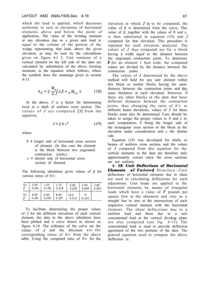 LAYOUT AND ANALYSIS-Sec. 4-19 57
which the load is applied, which decreases
uniformly to zero at elevations of horizontal
elements above and below the point of
application. The value of the twisting moment
at any elevation due to a given unit load is
equal to the volume of the portion of the
wedge representing that load, above the given
elevation, as may be seen by the calculations
given on figure 4-l 3. Unit rotations of a
vertical element on the left side of the dam are
calculated by substitution of the above twisting
moments in the equation which follows, where
the symbols have the meanings given in section
4-13.
elevation at which J’is to be computed, the
value of P is determined from the curve. This
value of P, together with the values of b and c,
is then substituted in equation (19) and J
computed for that elevation. This procedure is
repeated for each elevation analyzed. The
values of J thus computed are for a block
having a width equal to the distance between
the ungrouted contraction joints. To determine
J for an element 1 foot wide, the computed
values are divided by the distance between the
contraction joints.
The values of J determined by the above
method will hold for any unit element within
this block or similar blocks having the same
distance between the contraction joints and the
same thickness at each elevation. However, if
there are other blocks in the dam that have
different distances between the contraction
joints, thus changing the ratio of b/c at
different beam elevations, values of J for these
blocks must also be determined. Care should be
taken to assign the proper values to b and c in
each computation, b being the longer side of
the rectangular cross section of the block at the
elevation under consideration and c the shorter
side.
(18)
In the above, J is a factor for determining
twist in a shaft of uniform cross section. The
values of J are computed [3] from the
equation,
J=/3bc3 (19)
where:
b = longer side of horizontal cross section
of element. (In this case the element
is the block between two ungrouted
contraction joints.)
c = shorter side of horizontal cross
section of element.
The following tabulation gives values of 0 for
various ratios of b/c:
To facilitate determining the proper values
of J for the different elevations of each vertical
element, the data in the above tabulation have
been plotted and a curve drawn as shown on
figure 4-14. The ordinates of the curve are the
values of /3 and the abscissas are the
corresponding ratios of b/c from the above
table. Using the computed ratio of b/c for the
Equation (19) was developed for shafts or
beams of uniform cross section, and the values
of J computed from this equation for the
vertical elements in the dam are therefore only
approximately correct since the cross sections
are not uniform.
4- 19. Unit Deflections of Horizontal
Elements of Twisted Structure.-Unit
deflections of horizontal elements due to shear
are used in calculating deflections for each
adjustment. Unit loads are applied to the
horizontal elements by means of triangular
loads which have a value of P pounds per
square foot at the abutment and vary as a
straight line to zero at the intersections of each
respective vertical element with the horizontal
element. The shear deflections due to a
uniform load and those due to a unit
concentrated load at the vertical dividing plane
are also computed (see fig. 4-15). The
concentrated load is used to provide deflection
agreement of the two portions of the dam. The
general equation used to compute the above
deflection is:
 