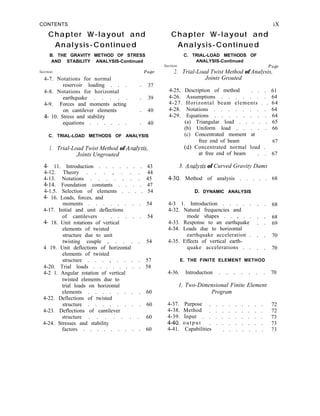 CONTENTS
Chapter W-layout and
Analysis-Continued
B. THE GRAVITY METHOD OF STRESS
AND STABILITY ANALYSIS-Continued
Section Page
4-7. Notations for normal
reservoir loading . . .
4-8. Notations for horizontal
earthquake . . . . .
4-9. Forces and moments acting
on cantilever elements .
4- 10. Stress and stability
equations . . . . . .
37
39
40
40
C. TRIAL-LOAD METHODS OF ANALYSIS
1. Trial-Load Twist Method of Arlalysis,
Joints Ungrouted
4- 11. Introduction . . . . . . . 43
4-12. Theory . . . , . . . 44
4-13. Notations . . . . . . . 45
4-14. Foundation constants . . . . 47
4-1.5. Selection of elements . . . . 54
4- 16. Loads, forces, and
moments . . . . . . . . 54
4-17. Initial and unit deflections
of cantilevers . . . . . . 54
4- 18. Unit rotations of vertical
elements of twisted
structure due to unit
twisting couple , . . . . 54
4 19. Unit deflections of horizontal
elements of twisted
structure . . . , . . . . 57
4-20. Trial loads . . . . . . . . 58
4-2 1. Angular rotation of vertical
twisted elements due to
trial loads on horizontal
elements . . . . . . . . 60
4-22. Deflections of twisted
structure . . . . . . . . 60
4-23. Deflections of cantilever
structure . . . . . . . 60
4-24. Stresses and stability
factors . . . . . . . . . 60
iX
Chapter W-layout and
Analysis-Continued
C. TRIAL-LOAD METHODS OF
ANALYSIS-Continued
Section Pa&p
2. Trial-Load Twist Method of Analysis,
Joints Grouted
4-25, Description of method . . . 61
4-26. Assumptions . . . . . . . 64
4-27. Horizontal beam elements . . 64
4-28. Notations . . . . . . . . 64
4-29. Equations . . . . . . . . 64
(a) Triangular load . . . . . 65
(b) Uniform load . . . . . 66
(c) Concentrated moment at
free end of beam
(d) Concentrated normal load .
67
at free end of beam . . 67
3. Alzalysis of Curved Gravity Dams
4-30. Method of analysis . . . . . 68
D. DYNAMIC ANALYSIS
4-3 1. Introduction . . . . .
4-32. Natural frequencies and
mode shapes . . , . .
4-33. Response to an earthquake
4-34. Loads due to horizontal
earthquake acceleration .
4-35. Effects of vertical earth-
quake accelerations . .
68
68
69
70
70
E. THE FINITE ELEMENT METHOD
4-36. Introduction . . . . . . . 70
1. Two-Dimensional Finite Element
Program
4-37. Purpose . . . . . . . . . 72
4-38. Method . . . . . . . . . 72
4-39. Input . . . . . . . . . . 73
4-40. output . . . . . . . . . 73
4-41. Capabilities . . . . . . . 73
 