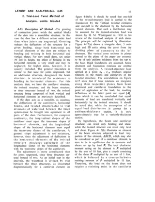 LAYOUT AND ANALYSIS-Sec. 4-25
2. Trial-Load Twist Method of
Analysis, Joints Grouted
61
figure 4-16(b). It should be noted that one-half
of the twisted-structure load is carried to the
foundation by the vertical twisted elements
and one-half to the abutment by the horizontal
twisted elements. That such a distribution may
be assumed for the twisted-structure load was
shown by H. M. Westergaard in 1930 in his
review of the trial-load analysis of arch dams.
The principle will be explained by illustration.
Figure 4-17(a) shows a triangular dam, 5 units
high and 10 units along the crest from the
dividing plane of symmetry to the left
abutment. The vertical cross sections in planes
normal to the plane of the paper are assumed
to be of unit uniform thickness from the top to
the base. Rigid foundations are assumed, hence
abutment and foundation rotations are omitted
from the analysis. A twisted-structure load
applied at a point xs , zl,, produces angular
rotations in the beams and cantilevers of the
twisted structure. The calculations on figure
4-17 show that if these rotations are integrated
along their respective planes from beam
abutment and cantilever foundation to the
point of application of the load, the resulting
deflections at the latter point are equal [4],
from which it can be concluded that equal
amounts of load are transferred vertically and
horizontally by the twisted structure. It should
be noted that, while the assumption of an
equal load distribution is correct for a
uniform-thickness section, it is only
approximately true for a variable-thickness
section.
By hypothesis, the beam and cantilever
structures can resist only bending and shear,
while the twisted structure can resist only twist
and shear. Figure 4-l 7(b) illustrates an element
of the beam structure subjected to load. Any
portion of this element, AND, which may also
be considered as part of a cantilever element, is
seen to be in equilibrium due to moments and
shears set up by load P. The total clockwise
moment acting on the element is P multiplied
by the arm of 10 feet, plus a couple consisting
of the shear P multiplied by an arm of 1 foot,
which is balanced by a counterclockwise
resisting moment of P multiplied by 11 feet.
Therefore, the load on the beam does not
require a resisting twist in the cantilever
4-25. Description of Method. -The grouting
of contraction joints welds the vertical blocks
of the dam into a monolithic structure. In this
case the dam has a different action under load
than when joints are ungrouted. Grouting
reduces the deflections of the structure for a
given loading, since both horizontal and
vertical elements of the dam are subject to
bending and twisting in both horizontal and
vertical planes. For very small dams, say under
50 feet in height, the effect of bending in the
horizontal elements is very small and may be
neglected; for higher dams, however, it is
usually included. The general procedure is
similar to that used for joints ungrouted, but
an additional structure, designated the beam
structure, is introduced for resistance to
bending in horizontal elements. For this
analysis, then, we have the cantilever structure,
the twisted structure, and the beam structure,
or three structures instead of two, the twisted
structure being composed of both vertical and
horizontal elements as previously described.
If the dam acts as a monolith, as assumed,
the deflections of the cantilevers, horizontal
beams, and twisted structure-due to trial
divisions of waterload between the three
systems-must be brought into agreement in all
parts of the dam. Furthermore, for complete
continuity, the longitudinal slopes of the
cantilever must equal the transverse slopes of
horizontal elements, and the longitudinal
slopes of the horizontal elements must equal
the transverse slopes of the cantilevers. A
general slope adjustment is not necessary,
however, since the adjustment of deflections in
the horizontal elements of the twisted
structure produces agreement of the
longitudinal slopes of the horizontal elements
with the transverse slopes of the cantilevers.
The adjustment is more complicated than
for joints ungrouted, since three structures are
used instead of two. As an initial step in the
analysis, the waterload is divided by trial
between the three structures, as illustrated
diagrammatically for a cantilever element on
 
