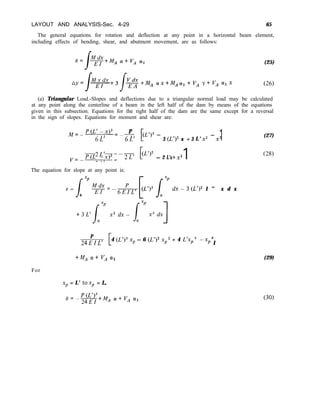 LAYOUT AND ANALYSIS-Sec. 4-29 65
The general equations for rotation and deflection at any point in a horizontal beam element,
including effects of bending, shear, and abutment movement, are as follows:
(25)
-+MA crx+MAa,+V/, r+VA azx (26)
(a) Triangular Load.-Slopes and deflections due to a triangular normal load may be calculated
at any point along the centerline of a beam in the left half of the dam by means of the equations
given in this subsection. Equations for the right half of the dam are the same except for a reversal
in the sign of slopes. Equations for moment and shear are:
./M=-p(L’-x)3=-p
P
6L’ 6L’
-
3 (L’)2 x + 3 L’ x2
-
x3
1
v=-P(L’-x)2- p
2L’ --7j-p
- 2 L’x+x2 1
The equation for slope at any point is:
/
xP
e =
0
F=-6hL, FL’)3 Lx’ dx-3(L’)2 I ” x d x
+3Lrlxp x2dx- i”x3dx]
P
24EIL’ [
4 (L’)3 xp - 6 (L’)2 xp2 + 4 L’xp3 -xp4
I
+M/, a+ VA cx2
For
xp = L’ tax, = L,
e=-$-g+MA a+vA a2
(27)
(28)
(29)
(30)
 